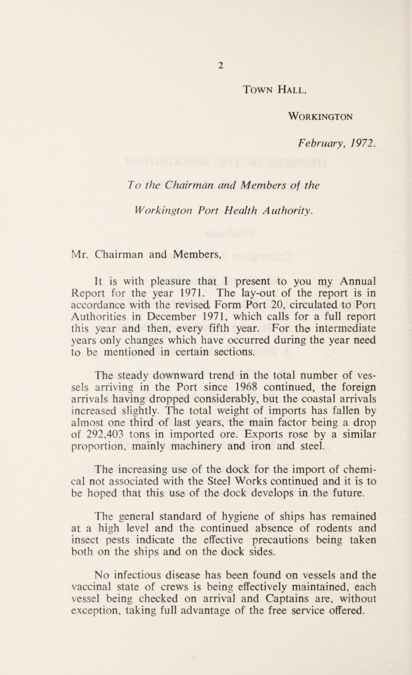 Town Hall, Workington February, 1972. To the Chairman and Members of the Workington Port Health Authority. Mr. Chairman and Members, It is with pleasure that 1 present to you my Annual Report for the year 1971. The lay-out of the report is in accordance with the revised Form Port 20, circulated to Port Authorities in December 1971, which calls for a full report this year and then, every fifth year. For the intermediate years only changes which have occurred during the year need to be mentioned in certain sections. The steady downward trend in the total number of ves¬ sels arriving in the Port since 1968 continued, the foreign arrivals having dropped considerably, but the coastal arrivals increased slightly. The total weight of imports has fallen by almost one third of last years, the main factor being a drop of 292,403 tons in imported ore. Exports rose by a similar proportion, mainly machinery and iron and steel. The increasing use of the dock for the import of chemi¬ cal not associated with the Steel Works continued and it is to be hoped that this use of the dock develops in the future. The general standard of hygiene of ships has remained at a high level and the continued absence of rodents and insect pests indicate the effective precautions being taken both on the ships and on the dock sides. No infectious disease has been found on vessels and the vaccinal state of crews is being effectively maintained, each vessel being checked on arrival and Captains are, without exception, taking full advantage of the free service offered.