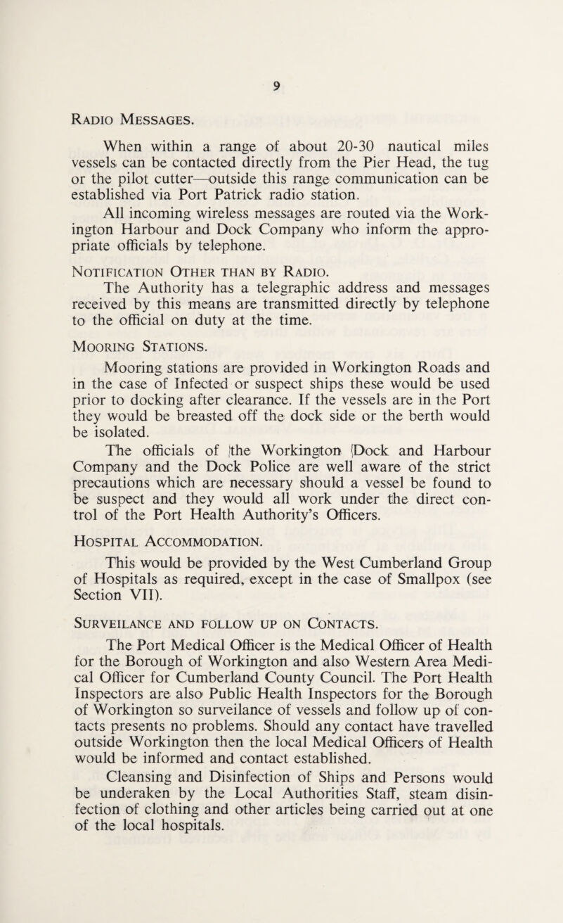 Radio Messages. When within a range of about 20-30 nautical miles vessels can be contacted directly from the Pier Head, the tug or the pilot cutter—^outside this range communication can be established via Port Patrick radio station. All incoming wireless messages are routed via the Work¬ ington Harbour and Dock Company who inform the appro¬ priate officials by telephone. Notification Other than by Radio. The Authority has a telegraphic address and messages received by this means are transmitted directly by telephone to the official on duty at the time. Mooring Stations. Mooring stations are provided in Workington Roads and in the case of Infected or suspect ships these would be used prior to docking after clearance. If the vessels are in the Port they would be breasted off the dock side or the berth would be isolated. The officials of |the Workington [Dock and Harbour Company and the Dock Police are well aware of the strict precautions which are necessary should a vessel be found to be suspect and they would all work under the direct con¬ trol of the Port Health Authority’s Officers. Hospital Accommodation. This would be provided by the West Cumberland Group of Hospitals as required, except in the case of Smallpox (see Section VII). SURVEILANCE AND FOLLOW UP ON CONTACTS. The Port Medical Officer is the Medical Officer of Health for the Borough of Workington and also Western Area Medi¬ cal Officer for Cumberland County Council. The Port Health Inspectors are also' Public Health Inspectors for the Borough of Workington so surveilance of vessels and follow up of con¬ tacts presents no problems. Should any contact have travelled outside Workington then the local M^ical Officers of Health would be informed and contact established. Cleansing and Disinfection of Ships and Persons would be underaken by the Local Authorities Stalf, steam disin¬ fection of clothing and other articles being carried out at one of the local hospitals.