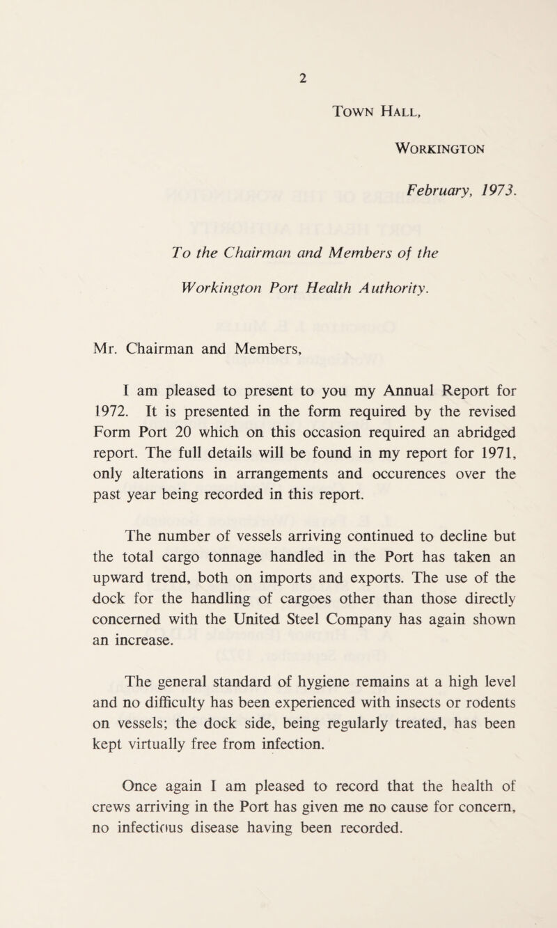 Town Hall, Workington February, 1973. To the Chairman and Members of the Workington Port Health Authority. Mr. Chairman and Members, I am pleased to present to you my Annual Report for 1972. It is presented in the form required by the revised Form Port 20 which on this occasion required an abridged report. The full details will be found in my report for 1971, only alterations in arrangements and occurences over the past year being recorded in this report. The number of vessels arriving continued to decline but the total cargo tonnage handled in the Port has taken an upward trend, both on imports and exports. The use of the dock for the handling of cargoes other than those directly concerned with the United Steel Company has again shown an increase. The general standard of hygiene remains at a high level and no difficulty has been experienced with insects or rodents on vessels; the dock side, being regularly treated, has been kept virtually free from infection. Once again I am pleased to record that the health of crews arriving in the Port has given me no cause for concern, no infectious disease having been recorded.