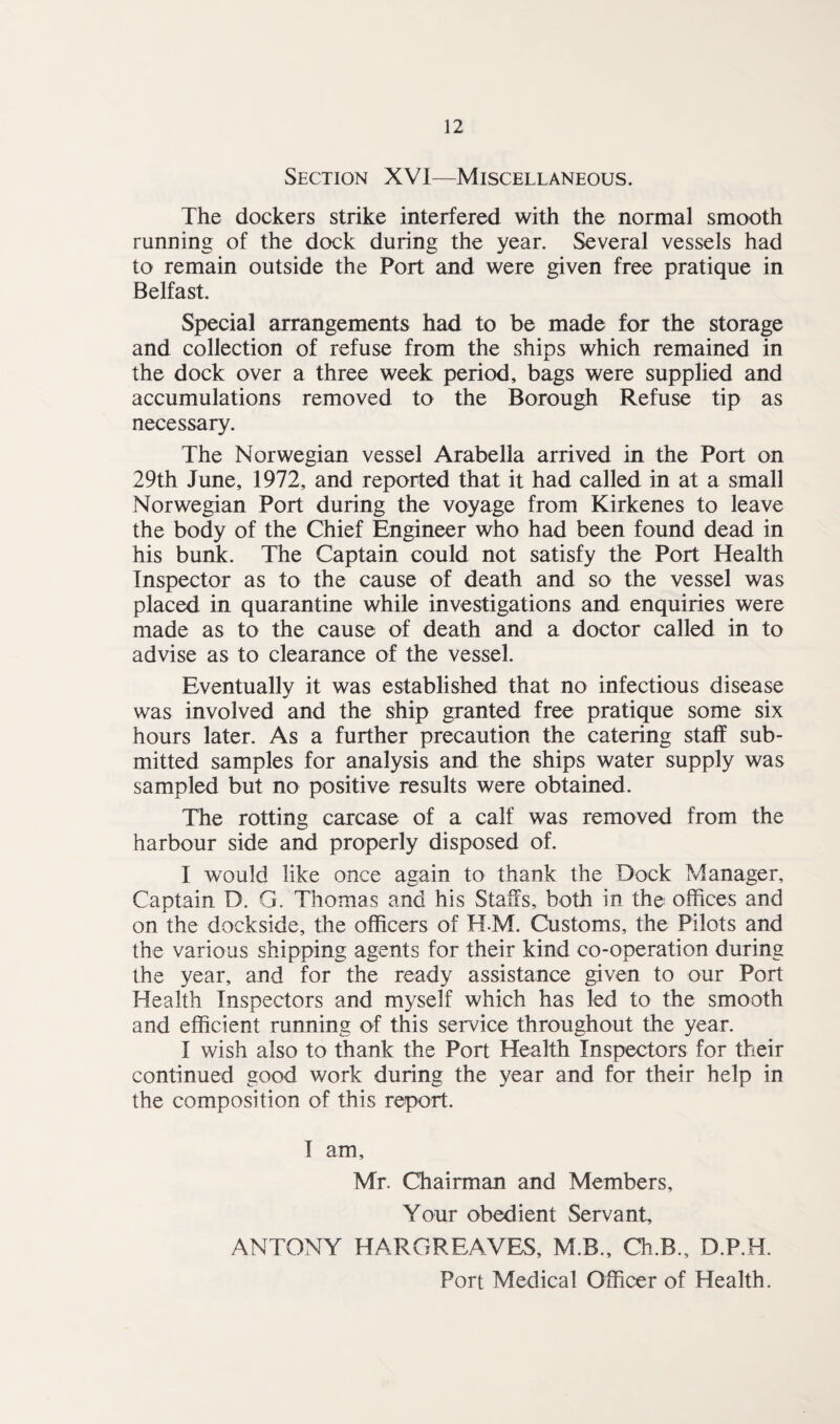 Section XVI—Miscellaneous. The dockers strike interfered with the normal smooth running of the dock during the year. Several vessels had to remain outside the Port and were given free pratique in Belfast. Special arrangements had to be made for the storage and collection of refuse from the ships which remained in the dock over a three week period, bags were supplied and accumulations removed to the Borough Refuse tip as necessary. The Norwegian vessel Arabella arrived in the Port on 29th June, 1972, and reported that it had called in at a small Norwegian Port during the voyage from Kirkenes to leave the body of the Chief Engineer who had been found dead in his bunk. The Captain could not satisfy the Port Health Inspector as to the cause of death and so the vessel was placed in quarantine while investigations and enquiries were made as to the cause of death and a doctor called in to advise as to clearance of the vessel. Eventually it was established that no infectious disease was involved and the ship granted free pratique some six hours later. As a further precaution the catering staff sub¬ mitted samples for analysis and the ships water supply was sampled but no positive results were obtained. The rotting carcase of a calf was removed from the harbour side and properly disposed of. I would like once again to thank the Dock Manager, Captain D. G. Thomas and his Staffs, both in the offices and on the dockside, the officers of H-M. Customs, the Pilots and the various shipping agents for their kind co-operation during the year, and for the ready assistance given to our Port Health Inspectors and myself which has led to the smooth and efficient running of this service throughout the year. I wish also to thank the Port Health Inspectors for their continued good work during the year and for their help in the composition of this report. I am, Mr. Chairman and Members, Your obedient Servant, ANTONY HARGREAVES, M.B., Ch.B., D.P.H. Port Medical Officer of Health.