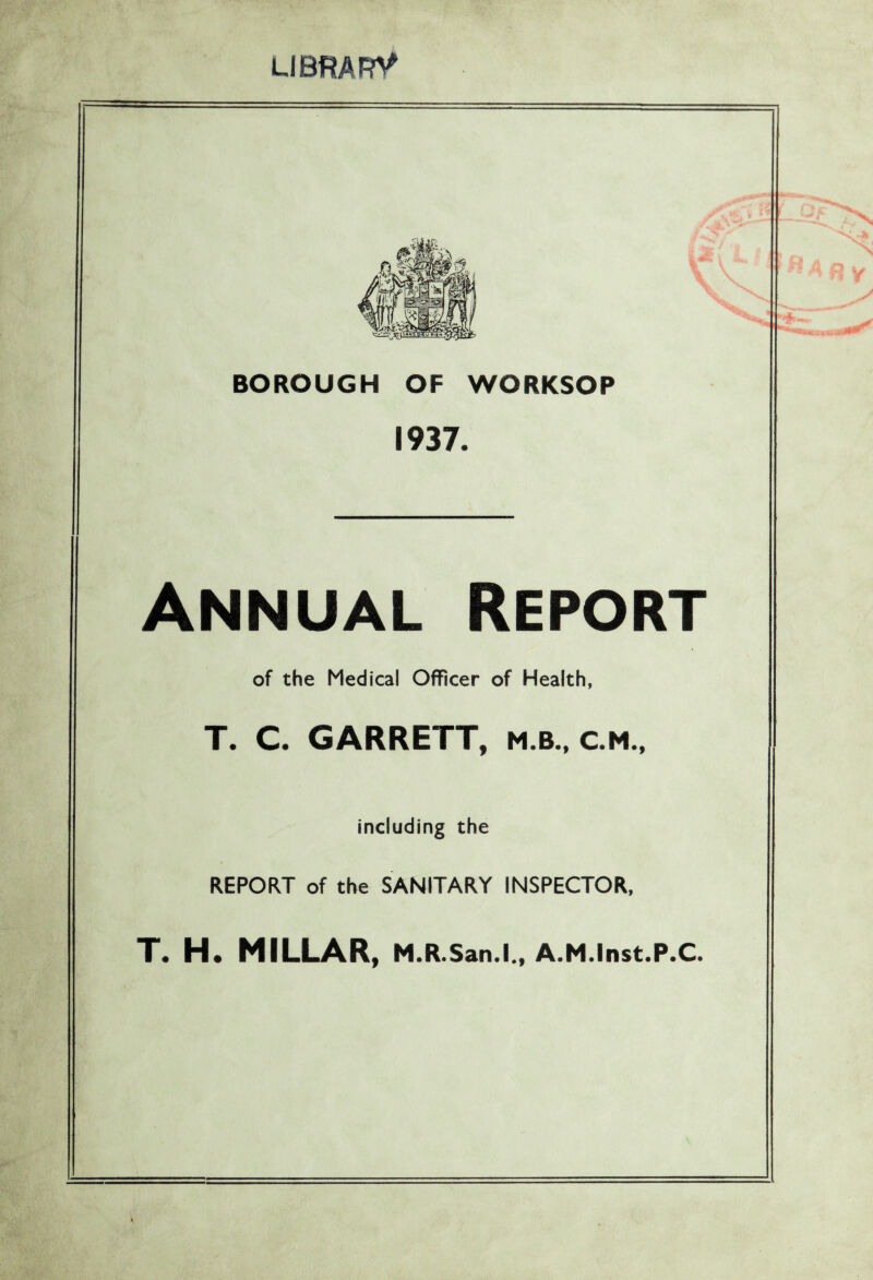 LIBRARY BOROUGH OF WORKSOP 1937. Annual Report of the Medical Officer of Health, T. C. GARRETT, m.b., c.m.. including the REPORT of the SANITARY INSPECTOR, T. H. MILLAR, m.r .San.l., A.M.Inst.P.C. 4