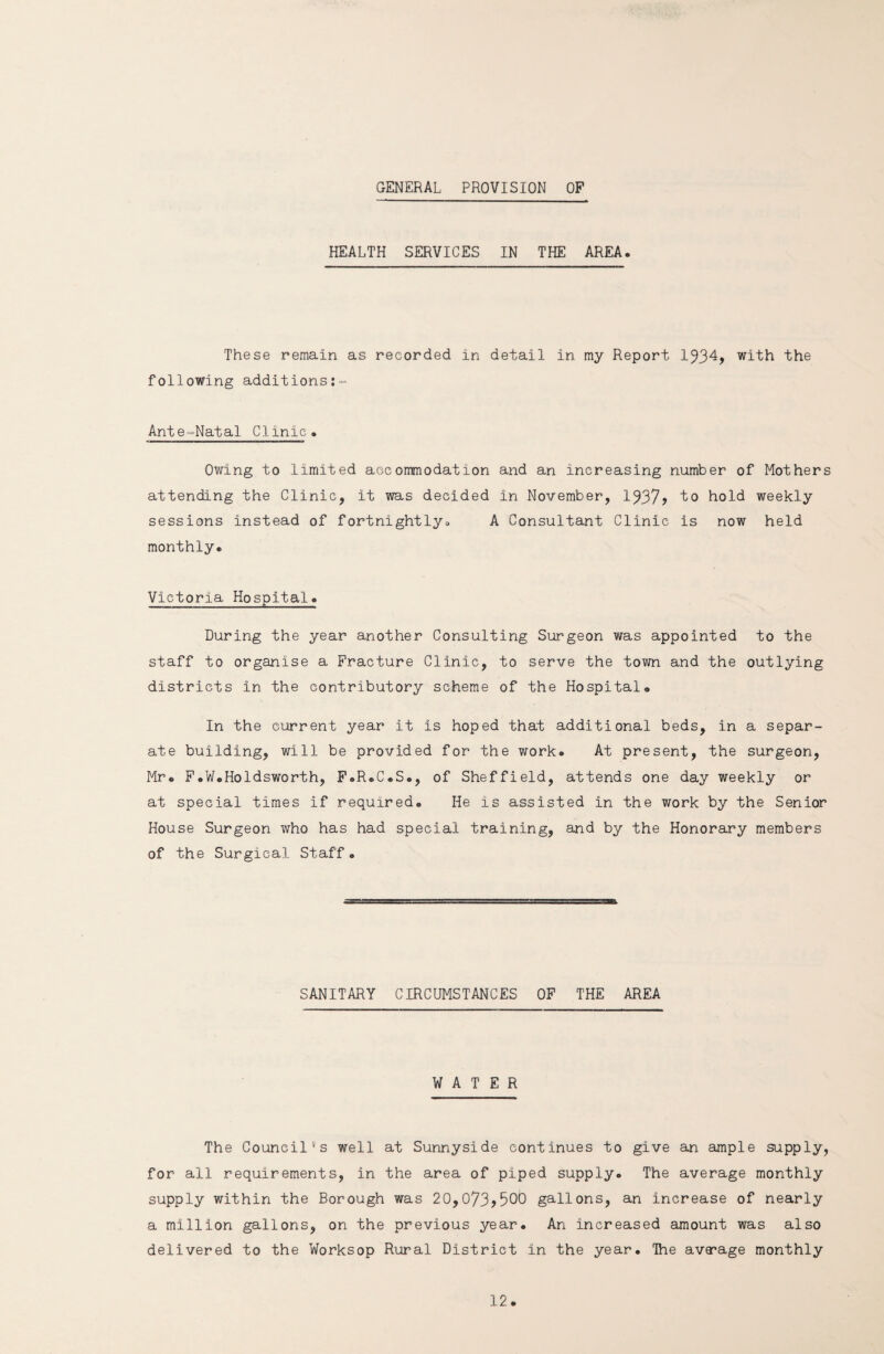 GENERAL PROVISION OF HEALTH SERVICES IN THE AREA. These remain as recorded in detail in my Report 1934, with the following additions:- Ante-Natal Clinic• Owing to limited accommodation and an increasing number of Mothers attending the Clinic, it was decided in November, 1937? to hold weekly sessions instead of fortnightly., A Consultant Clinic is now held monthly. Victoria Hospital. During the year another Consulting Surgeon was appointed to the staff to organise a Fracture Clinic, to serve the town and the outlying districts in the contributory scheme of the Hospital® In the current year it is hoped that additional beds, in a separ¬ ate building, will be provided for the work. At present, the surgeon, Mr. F.W.Holdsworth, F.R.C.S., of Sheffield, attends one day weekly or at special times if required. He is assisted in the work by the Senior House Surgeon who has had special training, and by the Honorary members of the Surgical Staff• SANITARY CIRCUMSTANCES OF THE AREA WATER The Council's well at Sunnyside continues to give an ample supply, for all requirements, in the area of piped supply. The average monthly supply within the Borough was 20,073?300 gallons, an increase of nearly a million gallons, on the previous year. An increased amount was also delivered to the Worksop Rural District in the year. The avacage monthly