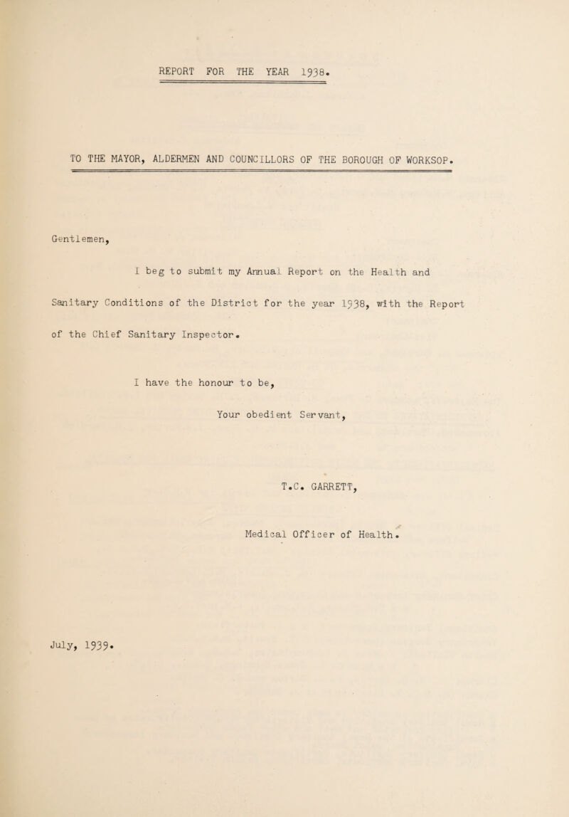 REPORT FOR THE YEAR 1938. TO THE MAYOR, ALDERMEN AND COUNCILLORS OF THE BOROUGH OF WORKSOP. Gentlemen, I beg to submit my Annual Report on the Health and Sanitary Conditions of the District for the year 1538, with the Report of the Chief Sanitary Inspector* I have the honour to be, Your obedient Servant, T.C. GARRETT, Medical Officer of Health® July, 1333.