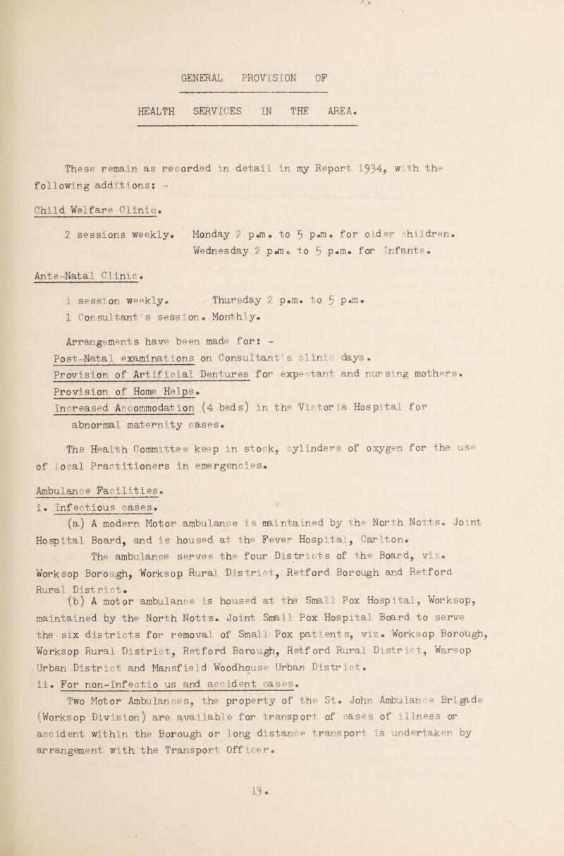 GENERAL PROVIS[ON OF HEALTH SERVICES IN THE AREA, These remain as recorded in-detail in my Report 1934, with the following additions: - Child Welfare Clinic, 2 sessions weekly, Ante-Natal Clinic, 1 session weekly® Thursday 2 p.m, to 5 P®m. 1 Consultant's session* Monthly. Arrangements have been made for: - Post-Natal examinations on Consultant s clinic days. Provision of Artificial Dentures for expectant and nursing mothers. Provision of Home Helps. Increased Accommodation (4 beds) in thp 'Victoria Hospital for abnormal maternity cases. The Health Committee keep in stock, cylinders of oxygen for the use of local Practitioners in emergencies. Ambulance Facilities. i. Infectious cases. (a) A modern Motor ambulance is rrB.intain.ed by the North. Notts. Joint Hospital Board, and is housed at the Fever Hospital, Carlton. The ambulance serves the four Districts of the Board, viz. Worksop Borough, Worksop Rural District, Retford Borough and Retford Rural 'District. '(b) A motor ambulance is housed at the Small Pox Hospital, Worksop, maintained by the North Notts. Joint Small Pox Hospital Board to serve the six districts for removal of Small Pox patients, viz. Worksop Borough, Worksop Rural District, Retford Borough, Retford Rural District, Warsop Urban District and Mansfield. Woodhouse Urban District. ii. For non-Infectio us and accident cases. Two Motor Ambulances, the property of the St. John Ambulance Brigade (Worksop Division) are amilabl e for transport of cases of illness or accident within the Borough or long distance transport is undertaken by arrangement with, the Transport Officer. Monday 2 p.m. to 5 p«m. for older children. Wednesday 2 p«m® to B p.m. for Infants.