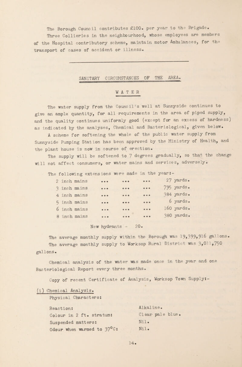 The Borough Council contributes £100. per year to th-* Brigade. Three Collieries in the neighbourhood, whose employees are members of the Hospital contributory scheme, maintain motor Ambulances, for tha transport of cases of accident or illness. SANITARY CIRCUMSTANCES OF THE AREA. WATER The water supply from the Council-s well at Sunnyside continues to give an ample quantity, for all requirements in the area of piped supply, and the quality continues uniformly good (except for an excess of hardness) as indicated by the analyses, Chemical and Bacteriological, given below. A scheme for softening the whole of the public water supply from Sunnyside Pumping Station has been approved by the Ministry of Health, and the plant house Is now in course of erection. The supply will be softened to 7 degrees gradually, so that the change will not affect consumers, or water mains and services, adversely. The following extensions were made in the years 2 inch mains © © © © © © © © © 27 yards. 3 inch mains © o © 0 0 9 © ® © 735 yards. 4 inch mains © © © © o © ® o © 384 yards® 5 inch mains © © © © © © o o © 6 yards. 6 inch mains © o © © © © o © © l6o yards® 8 Inch mains © © © © © © © © o 380 yards® New hydrants = 20. The average monthly supply within the Borough was g3-' ons* The average monthly supply to Worksop Rural District was 3>0! ,750 gallons. Chemical analysis of the water ms made once in the year and one Bacteriological Report every three months. Copy of recent Certificate of Analysis, Worksop Town Supply:- (i) Chemical Analysis. Physical Characters: Reaction: Colour In 2 ft. stratum: Suspended matters: Odour when mrmed to 37°0: Alkaline. Clear- pale blue. Nil. Nil.