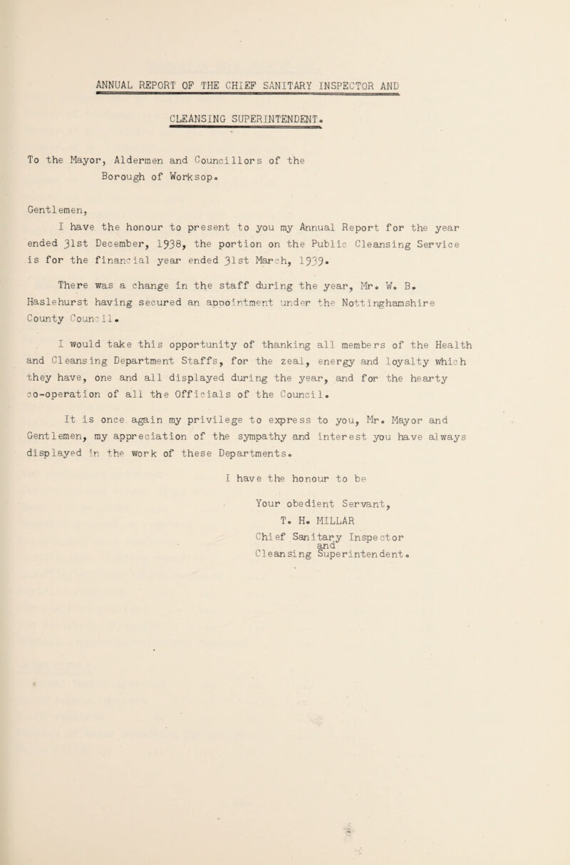 ANNUAL REPORT OP THE CHIEF SANITARY INSPECTOR AND CLEANSING SUPERINTENDENT. To the Mayor, Aldermen and Councillors of the Borough of Worksop® Gentlemen, I have the honour to present to you my Annual Report for the year ended 31st December, 1338? the portion on the Public Cleansing Service is for the financial year ended Jlsi, March, 1333* There was a change in the staff during the year, Mr® W® B. Haslehurst having secured an appointment under the Nottinghamshire County Council. I would take this opportunity of thanking all members of the Health and Cleansing Department Staffs, for the zeal, energy and loyalty which they have, one and all displayed during the year, and for the hearty co-operation of all the Officials of the Council. It is once again my privilege to express to you, Mr. Mayor and Gentlemen, my appreciation of the sympathy and interest you have always displayed in the work of these Departments. I have the honour to be Your obedient Servant, T. H. MILLAR Chief Sanitary Inspector and Cleansing Superintendent.
