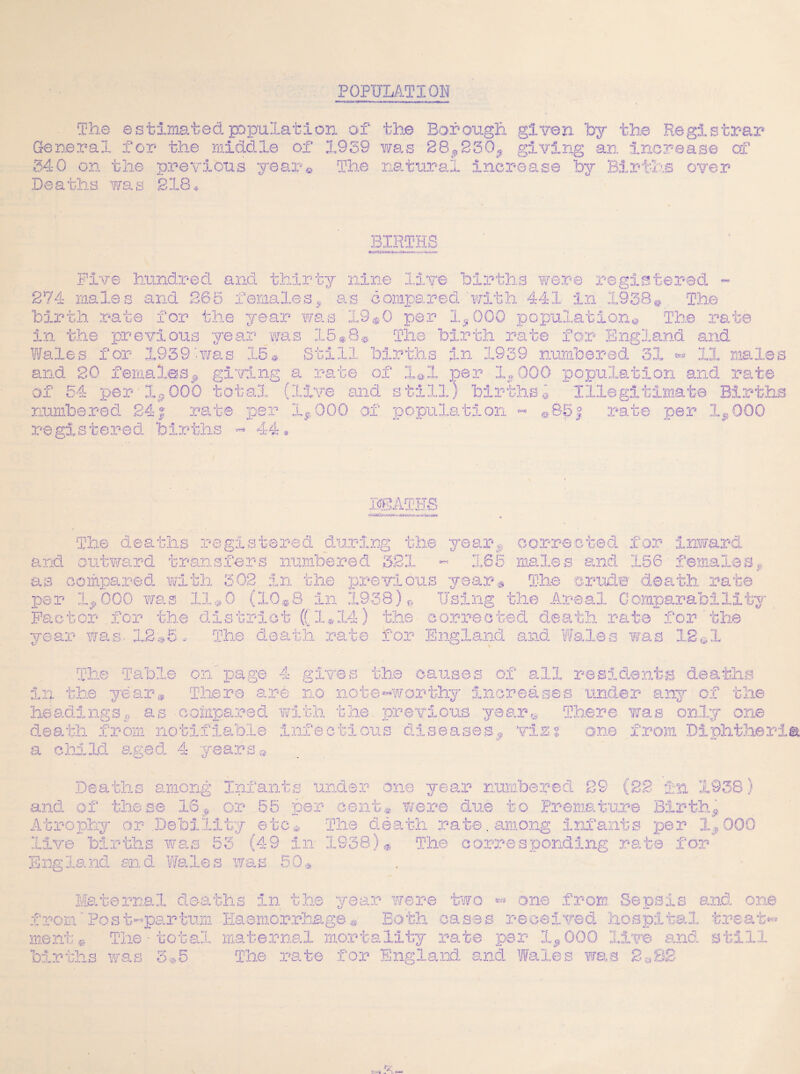 POPULATION Ge re 340 BIRTHS Five hundred and thirty nine live births were registered ~ 274 males and 285 females* as compared with 441 in 1938© The birth rate for the year was X9$0 per 1,000 population© The rate in the previous year was 15*8® The birth rate for England and Wales for 1939was 15® Still births in 1939 numbered 31 •- 11 males and 20 females, giving a rate of X®1 per 1,000 population and rate of 54 per lt? 000 total (live and still) births © Illegitimate Births numbered 24j rate per 1,000 of population registered births « 44* a- 85j rate per 1 ICATHS The deaths registered during the year, corrected for inward and outward transfers numbered 321 ~ 185 males and 156 females* as compared with 302 in the previous year® The crude- death rate per 1,000 was 11*0 (10®8 in 1938)® Using the Areal Oomparabilit Factor for the district ((1*14) the corrected death rate for the year was- .12®5 * The death rate for England and Wales was 12©1 Tr V The Table on page 4 gives the causes of all residents deaths in the year* There are no note «w or thy increases under any of the headings, as compared with the. previous yearn There was only one death from notifiable infectious diseases, vizz one from Diphtheri a child aged. 4 years® Deaths among Enfants under one year numbered 29 (22 in 1938) and of these 16, or 55 per cent® were due to Premature Birth, Eli tv etc,. The death rate, among infants per 1,000 live births was 53 (49 in 1938)* The corresponding rate for England and Wales was 50® Mar,j' ternal deaths in the year were two « one from Sepsis and one from'Post-par turn Haemorrhage® Both oases received hospital treats ment®: The-total maternal mortality rate per 1,000 live and B LI births was 3*5 The rate for England and. Wales was 2&S2