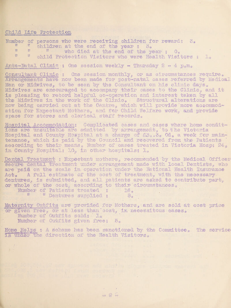 Child life Protection Number- of persons who were receiving children for rewards children at the end of the year s 5© • v who died at the end of the year i 0« u child Protection Visitors who were Health Visitors O is ?? I? tr if 0 9 *~T X a Ante*»Natal Clinic<s One session weekly •» Thursday 2 4 pym r «MV <4? ^Consultant Glinlo ; One session monthly, or as circumstances require® Arrangement “have now been made for' post-natal cases referred 037- Medical Men or Midwives, to be seen by the Consultant on his clinic days* Midwives are encouraged to accompany their cases to the Clinic, and It is pleasing to record helpful co-operation and Interest taken by all the Midwives in the work of the Clinic* Structural alterations are now being carried out at the Centre,* which will provide ‘more accommod¬ ation for Expectant Mothersf and for Child Welfare work,, and. provide space for stores and clerical staff records* Hospital Accommodations Complicated cases and cases where home condit* ions are unsuitable are admitted oy arrangement, to the Victoria Hospital and County Hospital at a charge of £3@#S»- Od® a week for main¬ tenance,. which is paid by the Council and recovered from the- Patients according to their means® Humber of oases treated In Victoria Hosps 24,. In County Hospitals -10, in other hospitals % jU Dental Treatment r E.XD0 C tant mo the rs P recommended by the Medical Officer secure dental treatment under arrangement made with local Dentists, who are'paid on the scale In operation under the National Health Insurance Act* A full estimate of the cost of treatment,, with the necessary- dentures. Is submitted, and all patients are asked to contribute part, or whole of the cost,, according to their 'circumstances* Number of Patients treated % 16® ?? Dentures supplied. % 8® Maternity Outfits are provided for Mothers, and are sold at cost or given free< Number of Outfits sold? or rice or at less than cost. In necessitous oases 1 er of Outfits given frees . O A Home Helps %■ A scheme has been sanctioned by the Committee* The service ujLu.v.j? the direction of the Health Visitors®