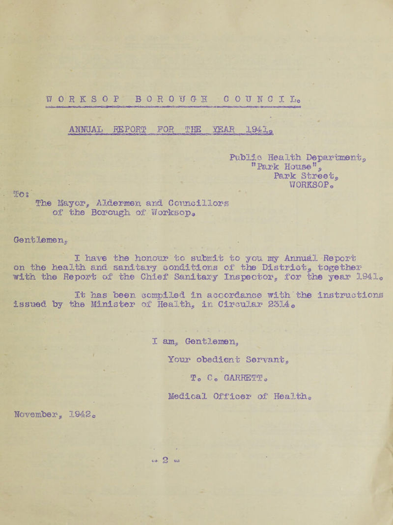 WORKSOP BOROUGH 0 0 U K C It, ir.-f.-.jwrn rat. ANFJAL REPORT YEAR To o >0 Public Health Department, n Park House% Park Street, WORKSOP o' The Mayor, Aldermen and Councillors of the Borough, of* V/orksop@ Gentlemen, X have the honour to submit to you my Annual Report on the health and sanitary conditions of the District, together with the Report of the Chief Sanitary Inspector, for the year 1941© It has been, compiled in accordance with the instructions issued by the Minister of Health, in Circular 233.4© I am* Gentlemen, Your obedient Servant, To C © GARKETTo Medical Officer of Health® November, 1942©