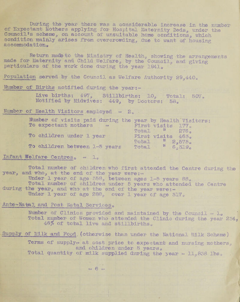 of* Expectant Mothers applying for Hospital Maternity Beds., under the Council?s scheme* on account of unsuitable home conditions9 which condition mainly arises from overcrowding* due to want of housing accommodation© Return made to the Ministry of Health* showing the arrangements made for Maternity and Child We If are, by the Council* and. giving particulars of the work done during the year 1841* Population served by the Council as Welfare Authority 29*440© Number of Births notified during the years- Live birthss 497'9 Stillbirths? 10* Totals 507© Notified by Midwivess 449* by Doctors; 58* Number of Health Visitors employed <=» 20 • Number of visits paid during the year by Health'Visitors; To expectant mothers « First visits 177® Total 11 276 * To children under 1 year First visits 463© Total p? 2*575© To children between 1-5 years Total s* 6,319c Infant Welfare Centres^ « I© Total number of children who first attended the Centre during the year* and who* at the end of the year were;^ Under 1 year of age 358* between ages 1-5 years 88* Total number of children under 5 years who attended the Centre during the year* and who at the end of the year weres— Under 1 year of age 288* over 1 year cf age 317* Ante-* Natal and Po s t Nat a 1 Service Q 0 Number of Clinics provided and maintained by the Council «- 1© Total number of Women who attended the Clinic during the year 234 4S% of total live and stillbirths© Supply of Milk and Food, (otherwise than under* the National Milk Scheme) Terms of supply*-* at cost price to expectant and nursing mothers.; and children under 5 years© Total quantity of milk supplied during the year - 11*838 lbs*