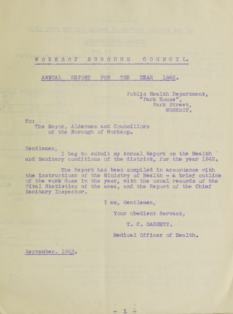WORKSOP BOROUGH COUNCIL. ; —au«n «*>»■«■« umm ANNUAL REPORT FOR THE YEAR 1948. Public Health, Department, Park House11, Park Street, WORKSOP* Tos The Mayer. Aider-men and Councillors of the Borough, of Worksop© Gentlemen, I beg to submit my Annual Report on the Health and Sanitary conditions of the district, for the year 1942® The Report has been compiled in accordance with the instructions of the Ministry of Health <» a brief outline of the work done in the year, with the usual records of the Vital Statistics of the area, and the Report of the Chief Sanitary Inspector® I am. Gentlemen, Your obedient Servant, T* Co GARRETT * Medical Officer of Health# Se p t e mbe r» 1945©