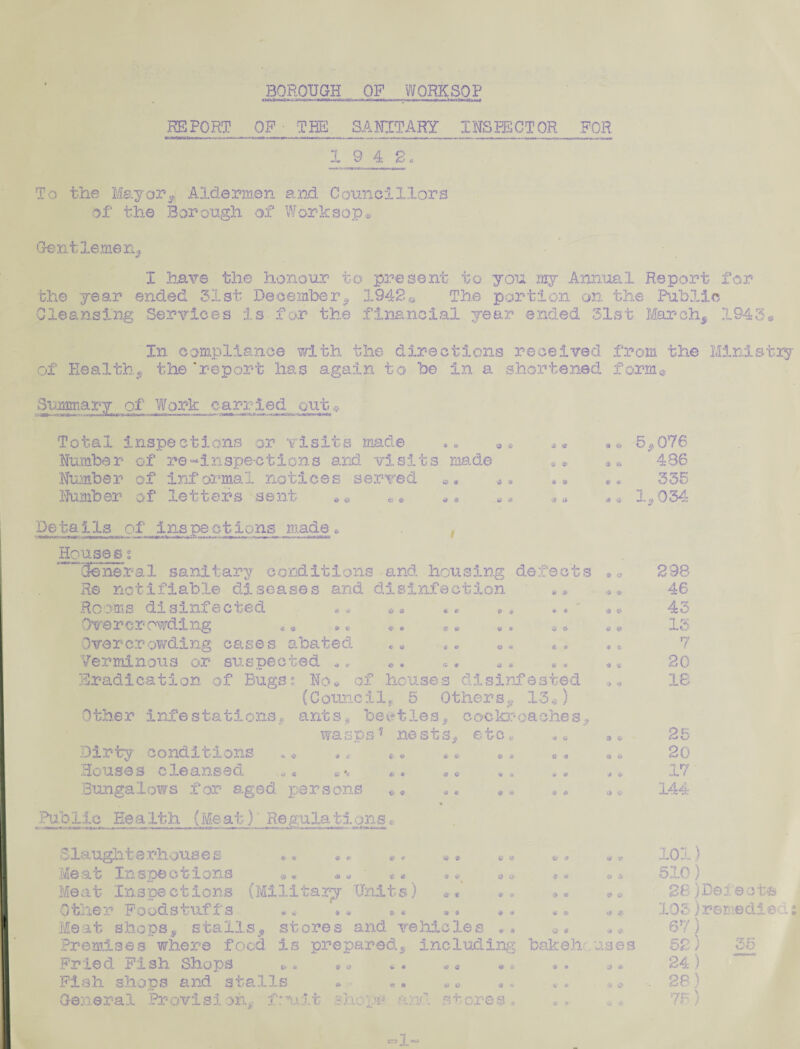 BOROUGH OP WORKSOP REPORT OF • THE SANITARY__ INSPECTOR FOR 19 4 g. To the Mayor* Aldermen and Councillors of the Borough of Worksop* Gentlemen, I have the honour to present to you my Annual Report for the year ended 31st December* 1942« The portion on the Public Cleansing Services is for the financial year ended 31st March* 1943. In compliance with the directions received from the of Health* the ‘report has again to be in a shortened form® Summary of Work carried out Total inspections or visits made Number of re-*inspections and visits made Number of informal notices served Number of letters sent •* «• $ 9 •u s» * & 9 *5 * * of # a ^ « *? * C W * C O * O' ® * * * 0 6 * * jgs * * * * 43? C id c Public Health (Meat) Regulationsc - - - --- * ■ A' ■—— mi 4 — «> V «* * if -6 tt 9 % d * 9 4 6 O 3) O' <fc> j» $ « # * a * ;* a Details of inspections made * , Housess ~ General sanitary conditions and housing defects Re notifiable diseases and disinfection Rooms disinfected *, Ove r c r owdi ng Overcrowding cases abated Verminous or suspected ., Eradication of Bugs^ No* of houses disinfested (C ounc11* 5 Others* 13®) Other infestations, ants* beetles, cockroaches* wasps1 nests* etc* Dirty conditions *, ,* •* Houses cleansed *« Bungalows for aged persons 5*076 436 335 1,034: & a •* ^ 9 <& * ?. * 298 46 43 13 7 20 18 3 2r' 20 J 4. 17 144 Slaught a rhous e s Meat Inspections Meat Inspections (Military Units) Other Foodstuffs Meat shops, stalls* stores and vehicles Premises where food is prepared* including bakehouses Fried Fish Shops »• Fish shops and stalls 1 v it she • .r and. st ore s & d # c> .J* 4* & Inis try ^ * 4 <5 3 * » & General Provisioh. 44 101) 510) 28)Defect* 105)remediess 67) 52) 35 24 ) 28) 75) ersl-'