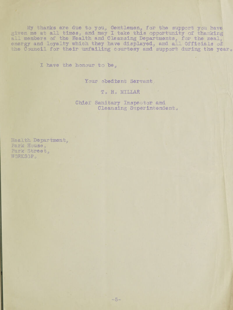 My t ha inks are due to you^ Gentlemen^ for the support you have given me at all times* and may I take this opportunity of thanking all members of the Health and Cleansing Departments,, for the zeal, energy and loyalty which they have displayed^ and all Officials ol the Council for their unfailing courtesy and support during the years I have the honour to be^ Your obedient Servant¬ s’* Ho MILLAR / Chief Sanitary Inspeator and Cleansing Superintendent* He a l th Da par tmen t * Park House,. Park Street^ WORKSOPa