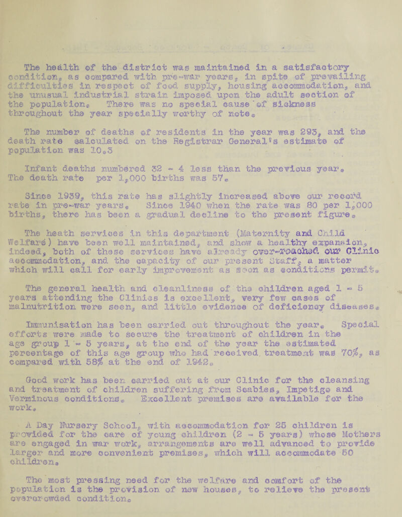 The health of the district was maintained in a satisfactory condition* as compared with pre-war years* in spits of prevailing difficulties in respect of food supply* housing aoeommodation, and the unusual industrial strain imposed upon the adult section of the population^ Thar© was no speeS-al cause'of sickness throughout the year specially worthy of note© The number of deaths of residents in the year was 293* and the death rate calculated on the Registrar General8^ estimate of population was 10®3 • Infant deaths numbered 32 - 4 less than the previous year® The death rate per 1*000 births was 57® Since 1939* this rate has slightly increased above our record rate in pre-war years* Since 1940 when the rate was 80 per 1*000 births* there has been a gradual decline to the present figure® The heath services in this department (Maternity and Child Welfare) have bean well maintained* and show a healthy expansion* indeed* both of these services have already ovsr^roaohad o*ur Clinic accommodation* and the capacity of our present Staff* a matter which will call for early improvement as Soon as •oncLitions permit® The general health and cleanliness of the children aged 1-5 years attending the Clinics is excellent* very fevr cases of malnutrition were seen* and little evidence of deficiency diseases® Immunisation has been carried out throughout the year® Special efforts were mad© to secure the treatment of children in the age group 1 5 years* at the end of the year the estimated percentage of this age group who had received, treatment was 70$ * as compared with 58$ at the end of 1942® Good work has been carried out at our Clinic for the cleansing and treatment of children suffering from Scabies* Impetigo and Verminous conditions® Excellent premises are available for the work* A Day Nursery School*, with accommodation for 25 children is provided for the care of young children (2 « 5 years) whose Mothers are engaged in war work* arrangements are well advanced to provide larger and more convenient premises* which will accommodate 60 children » The most pressing need for the welfare and comfort of the population is the provision of now houses* to relieve the present overcrowded condition®