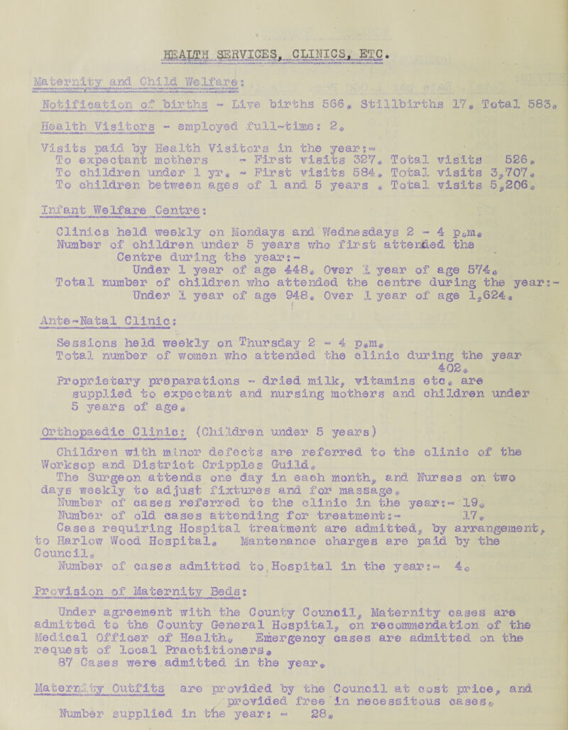 HEALTH SERVICES,_ CLIJLICS,.. ETC. Maternity and Child Welfare: Notification of births - Live births 568 # Stillbirths 17* Total 583 He a 1th. Visit or s - e mp loved fu 11~ t ime s 2 * Visits paid by Health Visitors in the years- To expectant mothers ~ First visits 327# Total visits 526# To children under 1 yr« - First visits 584* Total visits 3,707* To children between ages of 1 and 5 years * Total visits 5«*206« Infant Welfare Centre; Clinics held weekly on Mondays and Wednesdays 2-4 pam* Number1 of children under 5 years who first attended the Centre during the year;- Under I year of age 448# Over 1 year of ag© 5740 Total number of children who attended the centre during the year; Under 3. year of age 948« Over X year of age 1,624 • Ant©-Natal Clinic; Sessions heId weekly on Thursday 2 - 4 p,m. Total number of women who attended the clinic during the year 402* Proprietary preparations - dried milk, vitamins etc@ are supplied to expectant and nursing mothers and children under 5 years of age* Orthopaedic Clinic; (Children under 5 years) Children with minor defects are referred to the clinic of the Worksop and. District Cripples Guild * The Surgeon attends one day in each month, and Nurses on two days weekly to adjust fixtures and for massage* Number of cases referred to the clinic in the year;- 19# Number of old cases attending for treatments- 17# Cases requiring Hospital treatment are admitted, by arrangement, to Harlow Wood Hospital# Mantecanee charges are paid by the Council® Number of cases admitted to,Hospital in the years- 40 Provision of Maternity Beds; Under agreement with the County Council, Maternity oases are admitted to the County General Hospital, on recommendation of the Medical Officer of Health.* Emergency cases are admitted on the request of local Practitioners» 87 Cases were admitted in the year* Ma t e ml fry Out f i t s are provided by the Council at cost price, and provided free in necessitous cases?,. Number supplied in the years - 28$