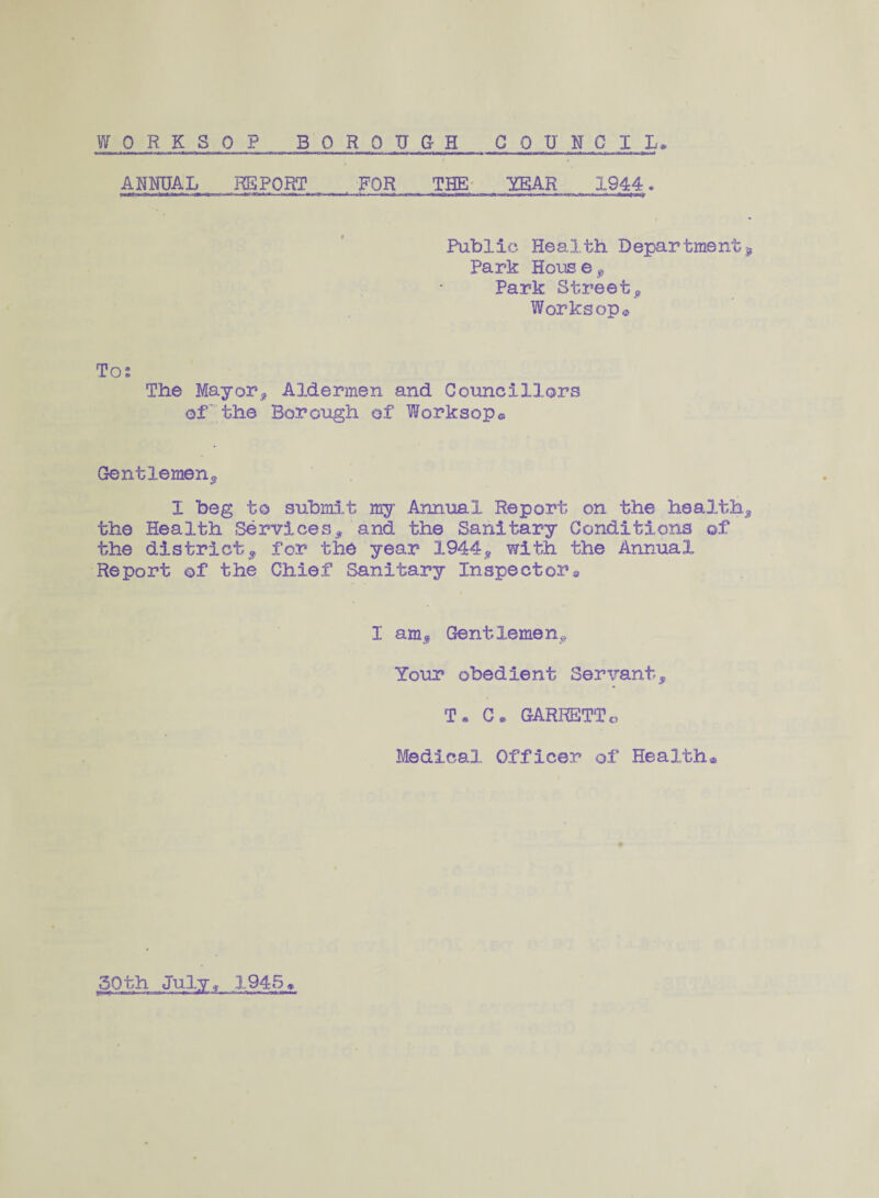 ANNUAL REPORT FOR THE YEAR 1944. Public Health Department, Park House9 Park Street9 Worksop© To; The Mayor, Aldermen and Councillors of the Borough of Worksop© Gentlemen, X beg to submit my Annual Report on the health, the Health Services, and the Sanitary Conditions of the district, for the year 1944, with the Annual Report of the Chief Sanitary Inspectors I am. Gentlemen, Your obedient Servant, T. C. GARRETTo Medical. Officer of Health® 50th July, 1945«
