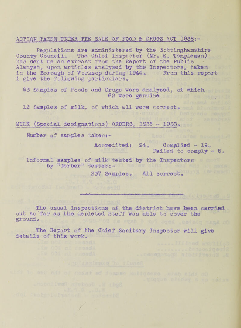 ACTION TAKEN UNDER THE SALS OP FOOD & DRUGS ACT 1958g - Regulations are administered by the Nottinghamshire County Council* The Chief Inspector (Mr® E* Temple man) has sent me an extract from the Report of the Public Alanyst^ upon articles analysed by the Inspectors^ taken in the Borough of Worksop during1944* Prom this report 1 give the following particulars© 63 Samples of Poods and Drugs were analysed^ of which 62 were genuine 12 Samp3.es of milk*, of which all were correct* MILK (Special designations) ORDERS,,- 1936 ~ 1958* Number of samples taken:~ Accredited% 24» Complied ~ 19® Failed to comply *• 5* Informal samp3.es of milk tested by the Inspectors by nGerber” tester:- 237 Samples® All correct. The usual inspections of the district have been carried out so far as the depleted Staff was able to cover the ground « The Report of the Chief Sanitary Inspector will give details of this work*