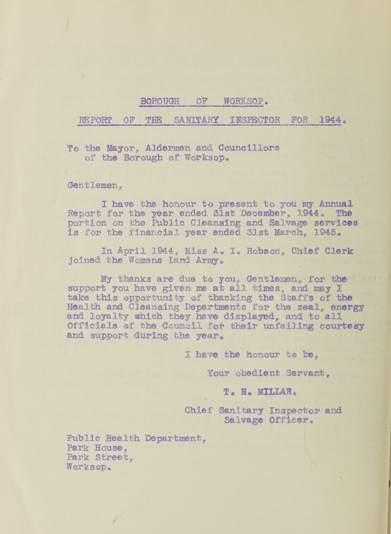 BOROUGH OP WORKSOP« REPORT OP THE SANITARY INSPECTOR FOR .1944 * To the Mayor, Aldermen and Councillors of the Borough of Worksopo Gentlemen,, I have the honour to present to you my Annual Report for the year ended 31st December, 1944« The portion on the Public Cleansing and Salvage services is for the financial year ended 31st March, 3.945a In April 1944, Miss A» h Robson, Chief Clerk joined the Womens land Arraye My thanks are due to you. Gentlemen, for the support you have given me at all times, and may I take this opportunity of thanking the Staffs of the Health and Cleansing Departments for the zeal, energy and loyalty which they have displayed, and to all Officials of the Council for their unfailing courtesy and support during the year© I have the honour to be. Your obedient Servant, To Ho MILLAR* Chief Sanitary Inspector and Salvage Officer. Public Health Department, Park House, Park Street, Worksop*