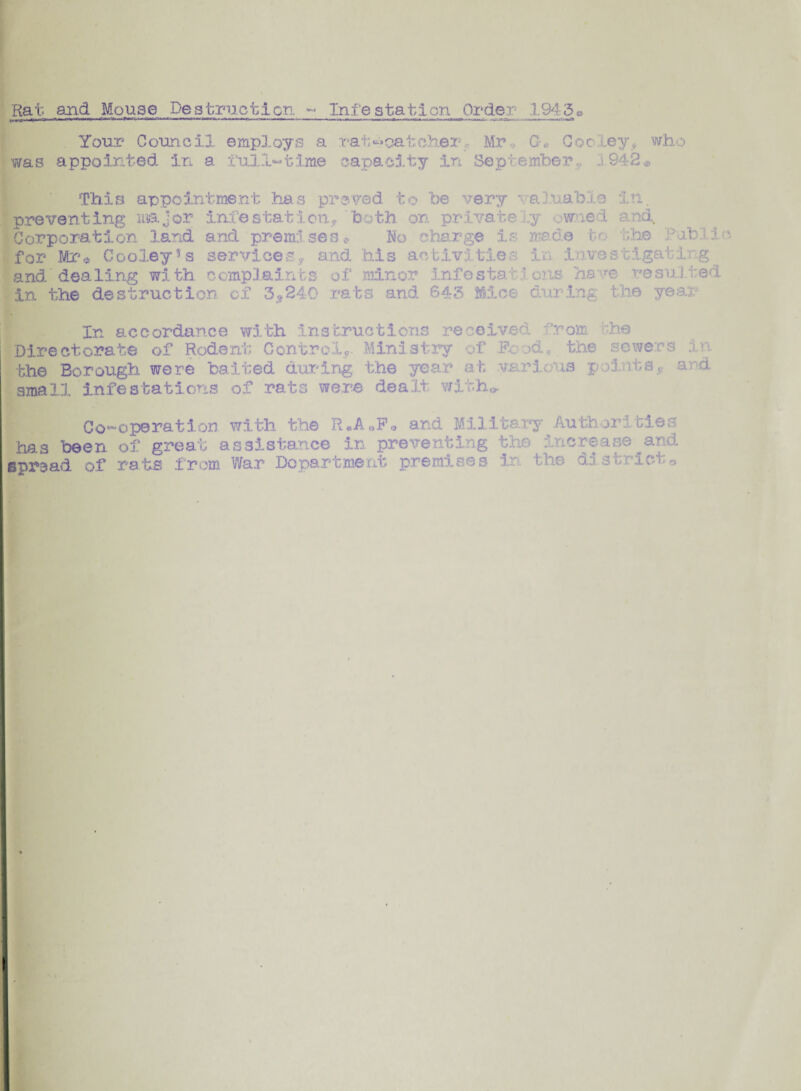Rat and Mouse Destruction ~ Infestation Order .1945© Your Council employs a rat^catcherf Mr G-, Cooley, who was appointed in a i’ull'-time capacity in September ,, j 942* appointment has proved to be very valuable in. preventing major infestation* both on private y owned and Corporation land and premises* No charge is made to the Public for Mr* Cooley3s services? and his activities in investigating and' dealing with complaints of minor infesta- * oils ha ve resulted in the destruction of 3? 240 rats and 643 Mice; during the yean In accordance with instructions received from the Directorate of Rodent Control*. Ministry of P-o >& the sewers in the Borough were baited during the year at various points* and small infestations of rats were dealt with*. Co-operation with the R.AoF* and Military Authorities has been of great assistance in preventing the increase and spread of rats from War Department premises in. the district,,