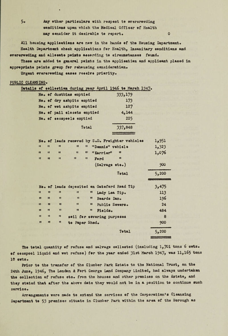 5* Any ether particulars with respect te everarewding conditions upon which the Kedical Officer cf Health may consider it desirable te report* 0 All housing application* are new in the hands ef the Homing Department* Health Department eheek applications fer Health, Insanitary conditions and erererewding and allocate points aeeerding te eireuastanees found. These are added te general points in the application and applicant placed in appropriate points group fer rehousing consideration* Urgent overcrowding eases reesivs priority* PUBLIC CLEANSING* Details ef collection during year April 1946 te March 1947* No* ef dustbins emptied 333*179 No* ef dry ashpits emptied 173 Moo ef wet ashpits emptied 127 No* ef pail closets emptied 4,144 No* ef cesspools emptied 225 Total 337,848 Ne* ef leads removed by S*D* Freighter vehieles 1*951 II It ti ii it Dennis vehicle 1,323 u II If n ii' Karri or  1,076 «i it ft ii ii Ford « (Salvage etc*) 300 Total 5,200 Ne. ef leads deposited on Gateferd Read Tip 3,475 If n ti if  Lady Lea Tip* 113 It •i »« 11  Beards Dam* 136 it •i II  Public Sewers* 24 ft II II ti  Fields. 484 l« If II soil fer covering purposes 8 •1 H •1 to Paper Shed* 0 0 ON Total 5,200 The total quantity ef refuse and salvage eelleeted (ineluding 1,701 tons 6 owts* of cesspool liquid and wet refuse) fer the year ended 31st March 1347, was 11,165 tons 10 owts* Prior te the transfer of the Clumber Park Estate to the National Trust, on the 24th June, 1^46, The London & Port George Lend Company Limited, had always undertaken the oolleotion ef refuse eto* from the houses and other premises on the Estate, and they stated that after the above date they would not be in a position to oontinue such service* Arrangements were made to extend the services ef the Corporation's Cleansing Department te 53 premises situate in Clumber Park within the area ef the Borough as