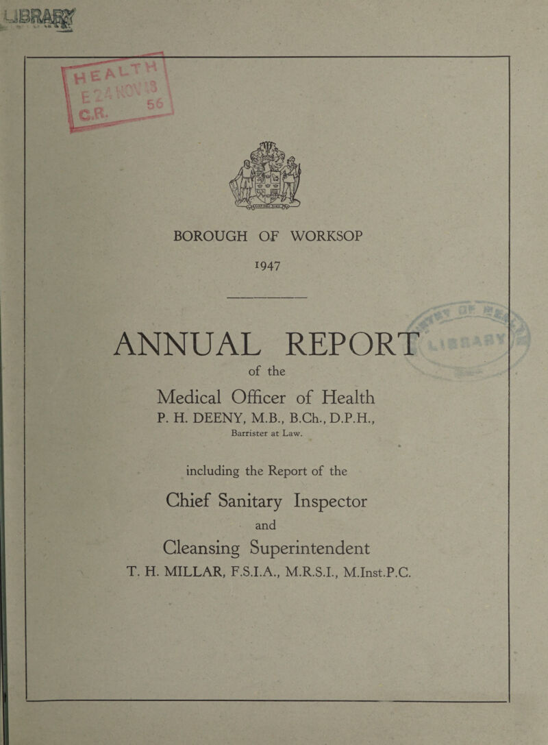 BOROUGH OF WORKSOP 1947 ANNUAL REPORT of the Medical Officer of Health P. H. DEENY, M.B., B.Ch., D.P.H., Barrister at Law. including the Report of the Chief Sanitary Inspector and Cleansing Superintendent T. H. MILLAR, F.S.I.A., M.R.S.I., M.Inst.P.C.