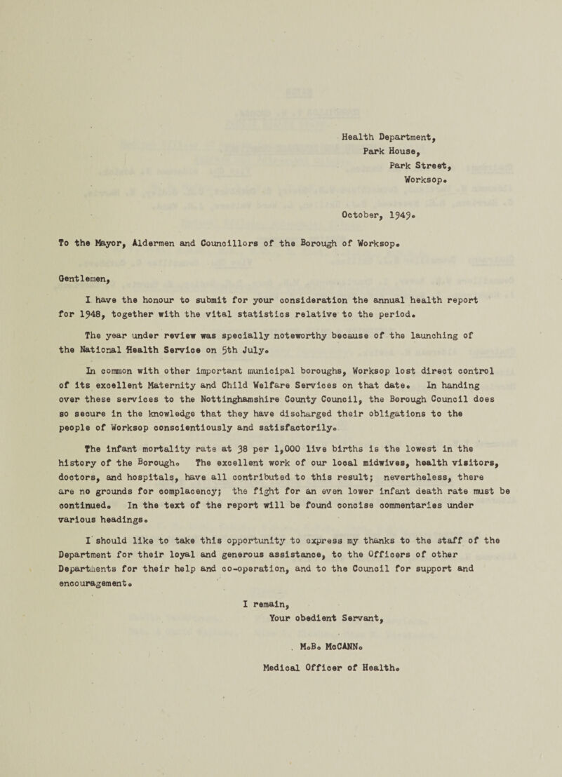 Health Department, Park House, Park Street, Worksop* October, To the Mayor, Aldermen and Councillors of the Borough of Worksop* Gentlemen, I have the honour to submit for your consideration the annual health report for 1?48, together with the vital statistics relative to the period. The year under review was specially noteworthy because of the launching of the National Health Service on 5th July. In common with other important municipal boroughs, Worksop lost direct control of its excellent Maternity and Child Welfare Services on that date* In handing over these services to the Nottinghamshire County Council, the Borough Council does so secure in the knowledge that they have discharged their obligations to the people of Worksop conscientiously and satisfactorily* The infant mortality rate at 38 Pep 1,000 live births is the lowest in the history of the Borougho The excellent work of our looal midwives, health visitors, doctors, and hospitals, have all contributed to this result; nevertheless, there are no grounds for complacency; the fight for an even lower infant death rate must be continued* In the text of the report will be found concise commentaries under various headings. I should like to take this opportunity to express my thanks to the staff of the Department for their loyal and generous assistance, to the Officers of other Departments for their help and co-operation, and to the Council for support and encouragement* I remain, Your obedient Servant, . MoBo McCANNo Medical Officer of Health*