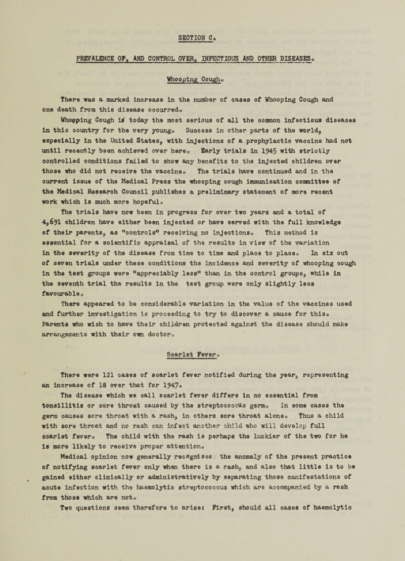 PREVALENCE OFa AND CONTROL OVER9 INFECTIOUS AND OTHER DISEASESo Whooping Coughe There was a marked increase in the number of cases of Whooping Cough and one death from this disease occurredo Whopping Cough is today the most serious of all the common infeotious diseases in this country for the very youngo Success in other parts of the world, especially in the United States, with injections of a prophylactic vaccine had not until recently been achieved over here0 Early trials in 1945 with strictly controlled conditions failed to show any benefits to the injected children over those who did not receive the vaccineo The trials have continued and in the current issue of the Medical Press the whooping cough immunisation committee of the Medical Research Council publishes a preliminary statement of more recent work which is much more hopefulo The trials have now been in progress for over two years and a total of 4,691 children have either been injected or have served with the full knowledge of their parents, as controls receiving no injections^ This method is essential for a scientific appraisal of the results in view of the variation in the severity of the disease from time to time and place to placeo In six out of seven trials under these conditions th® incidence and severity of whooping oough in the test groups were appreciably less than in the control groups, while in the seventh trial th® results in the test group were only slightly less favourableo There appeared to be considerable variation in the value of the vaccines used and further investigation is proceeding to try to discover a cause for this0 Parents who wish to have their children protected against the disease should make arrangements with their own doctoro Scarlet Fevero There were 121 cases of scarlet fever notified during the year, representing an increase of 18 over that for 1?47® The disease which we call scarlet fever differs in no essential from tonsillitis or sore throat caused by the streptococcus germo In some cases the germ causes sere throat with a rash, in others sore throat aloneo Thus a child with sore throat and no rash can infect another child who will develop full scarlet fevero The child with the rash is perhaps the luckier of the two for he is more likely to receive proper attention* Medical opinion now generally recognises the anomaly of the present practice of notifying scarlet fever only when there is a rash, and also that little is to be gained either olinieally or administratively by separating those manifestations of acute infection with the haemolytic streptococcus which are accompanied by a rash from those which are noto Two questions seem therefore to arise: First, should all cases of haemolytic