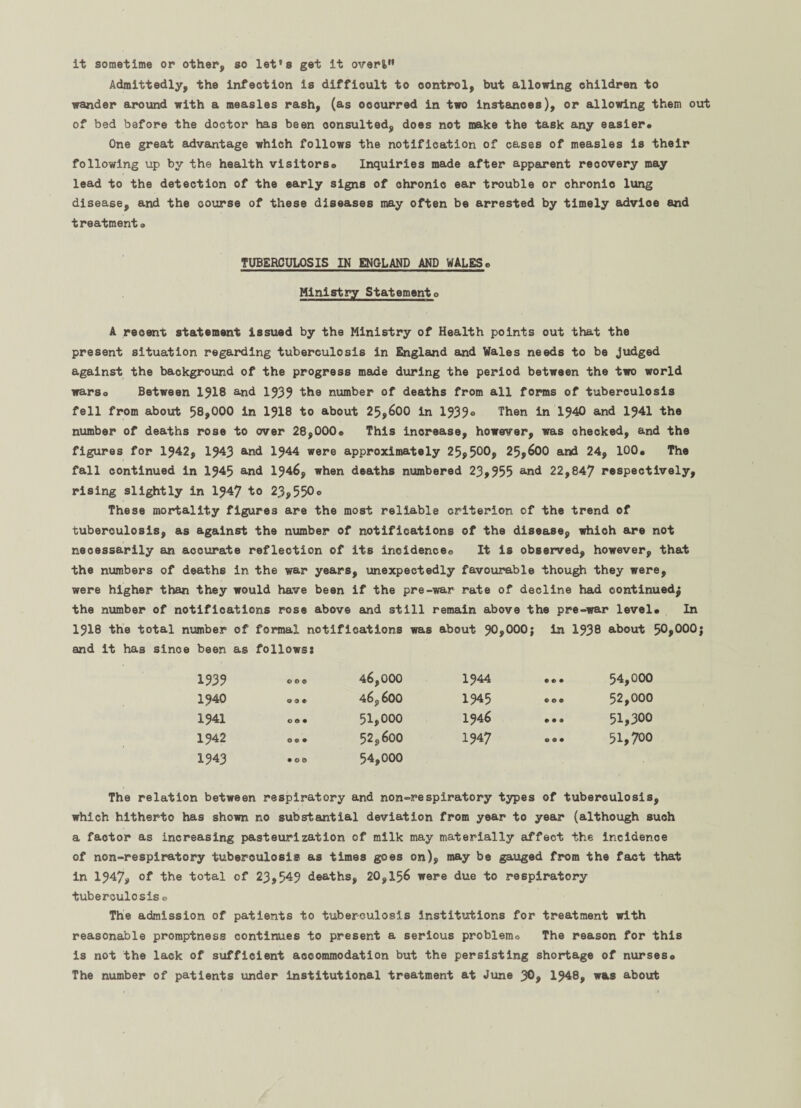 it sometime or other, so let's get it overt” Admittedly, the infection is difficult to control, but allowing children to wander around with a measles rash, (as occurred in two instances), or allowing them out of bed before the doctor has been consulted, does not make the task any easier. One great advantage which follows the notification of cases of measles is their following up by the health visitors® Inquiries made after apparent recovery may lead to the detection of the early signs of chronic ear trouble or ohronio lung disease, and the course of these diseases may often be arrested by timely advioe and treatment® TUBERCULOSIS IN ENGLAND AND WALES® Ministry Statement® A recent statement issued by the Ministry of Health points out that the present situation regarding tuberculosis in England and Wales needs to be judged against the background of the progress made during the period between the two world warso Between 1318 and 1333 the number of deaths from all forms of tuberculosis fell from about 58,000 in 1318 to about 25,600 in 1333® Then in 1340 and 1341 the number of deaths rose to over 28,000® This increase, however, was checked, and the figures for 1342, 1343 and 1344 were approximately 25,500, 25,600 and 24, 100® The fall continued in 1345 and 1346, when deaths numbered 23,355 and 22,847 respectively, rising slightly in I347 to 23,550® These mortality figures are the most reliable criterion of the trend of tuberculosis, as against the number of notifications of the disease, which are not necessarily an accurate reflection of its incidence® It Is observed, however, that the numbers of deaths in the war years, unexpectedly favourable though they were, were higher than they would have been if the pre-war rate of decline had continued^ the number of notifications rose above and still remain above the pre-war level® In 1918 the total number of formal notifications was about 30,000} in 1338 about 50,000j and it has since been as follows? 1333 00® 46,000 1340 .0. 46,600 1341 o®. 51,000 1342 ... 52,600 1343 .0® 54,000 The relation between respiratory and non-respiratory types of tuberculosis, which hitherto has shown no substantial deviation from year to year (although such a factor as increasing pasteurization of milk may materially affect the Incidence of non-respiratory tuberculosis as times goes on), may be gauged from the fact that in 1347, of the total of 23,543 deaths, 20,156 were due to respiratory tuberculosis ® The admission of patients to tuberculosis Institutions for treatment with reasonable promptness continues to present a serious problem® The reason for this is not the lack of sufficient accommodation but the persisting shortage of nurseso The number of patients under institutional treatment at June 30, 1348, was about 1344 e 0 • 54,000 1345 0 0 • 52,000 1346 • • • 51,300 1347 © ® • 51,700