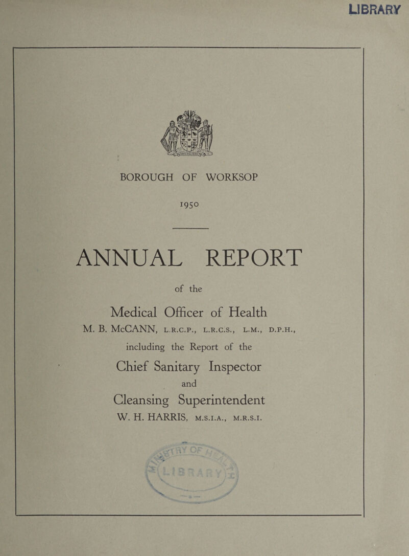 BOROUGH OF WORKSOP 1950 ANNUAL REPORT of the Medical Officer of Health including the Report of the Chief Sanitary Inspector and Cleansing Superintendent W. H. HARRIS, m.s.i.a., m.r.s.i. . »V C 7. LIBRARY