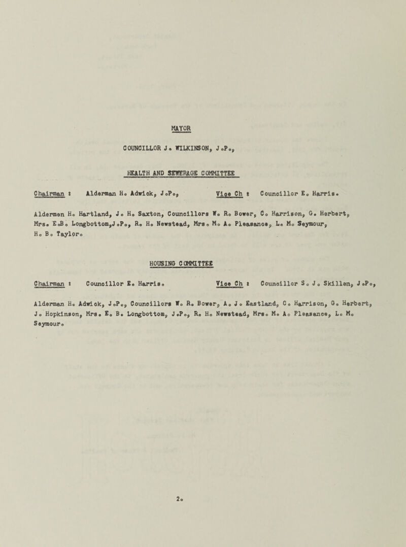 MAYOR COUNCILLOR WILKINSON, J0Pa, HEALTH AND SEWERAGE COMMITTEE Chairman t Alderman Ho Adwiek, JoPop Vloe Ch t Councillor Ec Harris. Aldermen Ho Hartland, Jo H0 Saxton, Councillors Wc Ro Bower, Co Harrison, G. Herbert, Mrs. EoBo Longbottom,J0P0, Ro H© Newstead, Mrs© M0 Ao Pleasanoe, L« Mo Seymour, Ho Bo Tayloro HOUSING CCMMITTEE Chad man t Councillor Eo Harriso Vice Ch * Councillor S0 Jo Skillen, J 0P0, Alderman Ho Adwick, JoPo, Councillors Wo Ro Bower, A0 Jo Eastland, C© Harrison, G0 Herbert, Jo Hopkinson, Mrs* E0 B. Longbottom, JoPo, R« Ho Newstead, Mrso M© Ao Pleas&nce, Lo M0 Seymouro