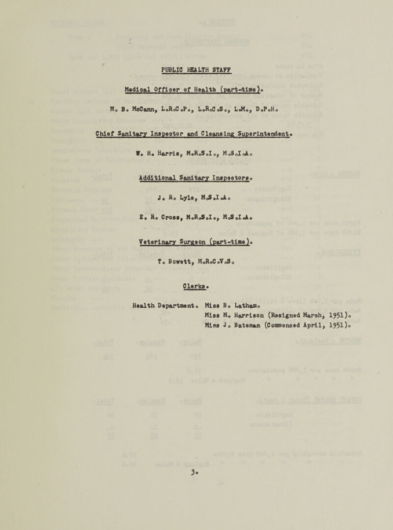 PUBLIC HEALTH STAFF Medloal Officer of Health (part-time)o M0 Bo McCann, LoRoCoPo, L0R0C0S0, LeMo, DoPoHo Chief Sanitary Inspector and Cleansing Superintendento W» Ho Harris, M0R0S0I0, MoSoIoAo Additional Sanitary Inspectorso Jo Ro Lyle, MoSoIoAo Eo Ro Cross, M»RoSoIo, MoSoIoAo Veterinary Surgeon (part-time)» To Bowett, MoRoCeVoSo Clerkso Health Departmento Miss Bc Latham o Miss Mo Harrison (Resigned March, 1551)° Miss Jo Bateman (Commenced April, 1551)° 3«