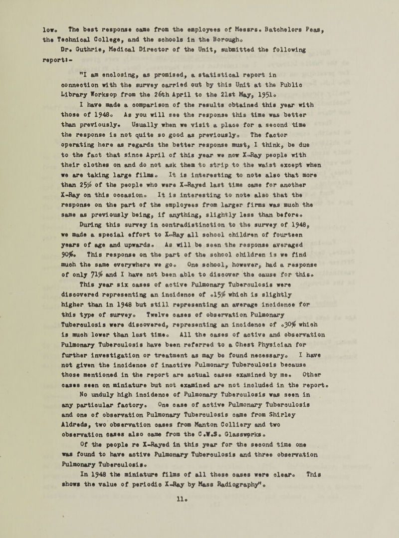 lowo The best response came from the employees of Messrs* Batchelors Peas, the Technical College, and the schools in the Borougho Dr* Guthrie, Medical Director of the Unit, submitted the following report*- I am enclosing, as promised, a statistical report in connection with the survey carried out by this Unit at the Public Library Worksop from the 26th April to the 21st May, I95I0 1 have made a comparison of the results obtained this year with those of 1948o As you will see the response this time was better than previously* Usually when we visit a place for a second time the response is not quite so good as previouslyo The factor operating here as regards the better response must, I think, be due to the fact that since April of this year we now X=R&y people with their clothes on and do not ask them to strip to the waist except when we are taking large filmso it is interesting to note also that more than 25$ of the people who were X-Rayed last time came for another X-Ray on this occasion® It is interesting to note also that the response on the part of the employees from, larger firms was much the same as previously being, if anything, slightly less than beforeo During this survey in contradistinction to the survey of 1948, we made a special effort to X^Ra.y all school children of fourteen years of age and upwards* As will be seen the response averaged 90#* This response on the part of the school children is we find muoh the same everywhere we go® One school, however, had a response of only 71% and I have not been able to discover the cause for this® This year six cases of active Pulmonary Tuberculosis were discovered representing an incidence of ol5# which is slightly higher than in 1948 but still representing an average incidence for this type of survey® Twelve oases of observation Pulmonary Tuberculosis were discovered, representing an Incidence of ®30# which is muoh lower th&n last tlmeo All the oases of active and observation Pulmonary Tuberculosis have been referred to a Chest Physician for further investigation or treatment as may be found necessary® I have not given the incidence of inactive Pulmonary Tuberculosis because those mentioned in the report are actual cases examined by me* Other cases seen on miniature but not examined are not included in the report* No unduly high incidence of Pulmonary Tuberculosis was seen in any particular factory. One case of active Pulmonary Tuberculosis and one of observation Pulmonary Tuberculosis came from Shirley Aldreds, two observation oases from Manton Colliery and two observation Oftses also came from the C*W*S* Glasswprks® Of the people re X-Rayed in this year for the second time one was found to have active Pulmonary Tuberoulosis and three observation Pulmonary Tuberoulosis® In 1948 the miniature films of all these oases were clear® This shows the value of periodio X-Ray by Mass Radiography®