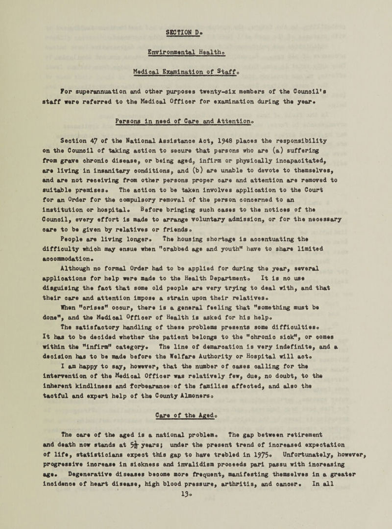 Environmental Healtho Medical Examination of Staffo For superannuation and other purposes twenty-six members of the Counoil’s staff were referred to the Medical Officer for examination during the year* Persons in need of Care and Attention* Section 47 of the National Assistance Act, 1748 places the responsibility on the Counoil of taking action to seoure that persons who are (a) suffering from grave chronic disease, or being aged, infirm or physically incapacitated, are living in insanitary conditions, and (b) are unable to dsvote to themselves, and are not receiving from other persons proper care and attention ere removed to suitable premises* The aotion to be taken involves application to the Court for an Order for the compulsory removal of the person concerned to an institution or hospital* Before bringing such oases to the notices of the Counoil, every effort is made to arrange voluntary admission, or for the neoessary care to be given by relatives or friends* People are living longer* The housing shortage is accentuating the difficulty which may ensue when ’’crabbed age and youth” have to share limited aooommod&tlon* Although no formal Order had to be applied for during the year, several applications for help were made to the Health Dep&rtmento It is no use disguising the fact that some old people are very trying to deal with, and that their care and attention impose a strain upon their relatives* When ’’crises” occur, there is a general feeling that ’’something must be done”, and the Medical Officer of Health is asked for his helpo The satisfactory handling of these problems presents some difficulties* It has to be decided whether the patient belongs to the chronic siok”, or comes within the ”infirm” category* The line of demarcation is very indefinite, and a decision has to be made before the Welfare Authority or Hospital will acto I am happy to say, however, that the number of oases calling for the Intervention of the Medical Offioer was relatively few, due, no doubt, to the inherent kindliness and forbearance of the families affected, and also the tactful and expert help of the County Almonerso Care of the Agedo The o&re of the aged is a national problem* The gap between retirement and death now stands at years; under the present trend of increased expectation of life, statisticians expeot this gap to have trebled in 1775* Unfortunately, however, progressive increase in sickness and invalidism proceeds pari passu with increasing age* Degenerative diseases beoome more frequent, manifesting themselves in a greater inoidenoe of heart disease, high blood pressure, arthritis, and canoer* In all 13°