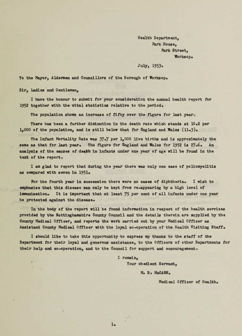 Health Department, Hark House, fhrk Street, Worksop* July, 1953* To the Mayor, Aldermen and Counolllors of the Borough of Worksop* Sir, Ladles and Gentlemen, I have the honour to submit for your consideration the annual health report for 1952 together with the vital statistlos relative to the period* The population shows an lnorease of fifty over the figure for last yeara There has been a further diminution In the death rate whioh stands at 10*2 per 1,000 of the population, and is still below that for England and Wales (11*3)* The Infant Mortality Rate was 37*7 Per 1>000 live births and is approximately the same as that for last year* The figure for England and Wales for 1952 is 27*6* An analysis of the causes of death in infants under one year of age will be found in the text of the report© I am glad to report that during the year there was only one ease of poliomyelitis as compared with seven in 1951* For the fourth year in succession there were no oases of diphtheria* I wish to emphasise that this disease oan only be kept from re-appearing by a high level of immunisation* It is important that at least 73 per cent of all infants under one year be protected against the disease* In the body of the report will be found information in respeot of the health services provided by the Nottinghamshire County Council and the details therein are supplied by the County Medical Officer, and reports the work carried out by your Medioal Officer as Assistant County Medical Officer with the loyal oo-operation of the Health Visiting Staff* I should like to take this opportunity to express my thanks to the staff of the Department for their loyal and generous assistance, to the Officers of other Departments for their help and oo-operation, and to the Council for support and encouragement* I remain. Your obedient Servant, M. B* MoCANN* Medioal Officer of Health*