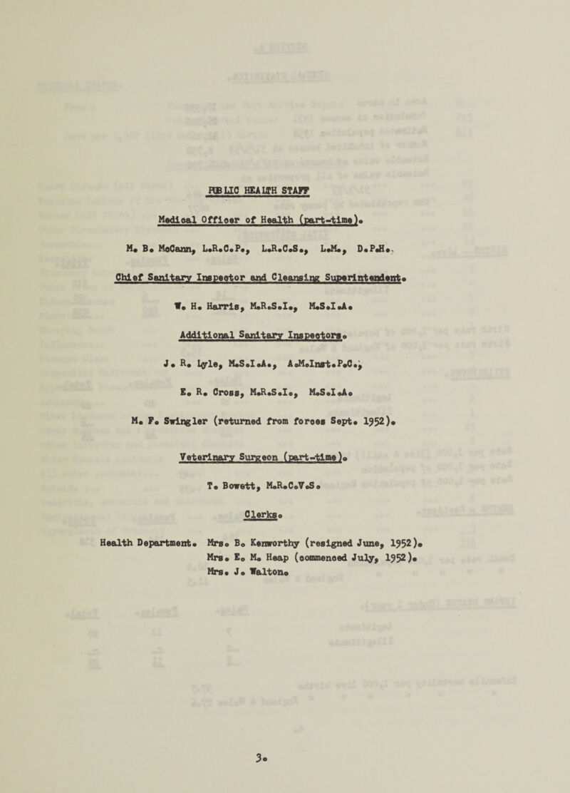 FIB LIC HEALTH STAFF Medical Officer of Health (part-time)> M* B* McCann, LoRaCaPa, LoRaCaSa, L*M«, DaPaH*-. Chief Sanitary Inepector and Cleansing Superintendent* W* Hs Harris, MaReSala, MaSaloAa Additional Sanitary Inspeotorso Jo R# Lyle, MaSaloAa, AoMoInst• P«C•, Eo Ra CrOBS, MaRaSelo, MoSoIoAo M« Fa Siringler (returned from foroes Sept* 1952 )• Veterinary Surgeon (part-time )o To Bowett, MaRaCoVeS* Clerkso Health Department* Mrso B0 Kemrorthy (resigned June, 1952)* Mrsa E0 M* Heap (commenced July, 1952)* Mrsa J* Walton* 3o