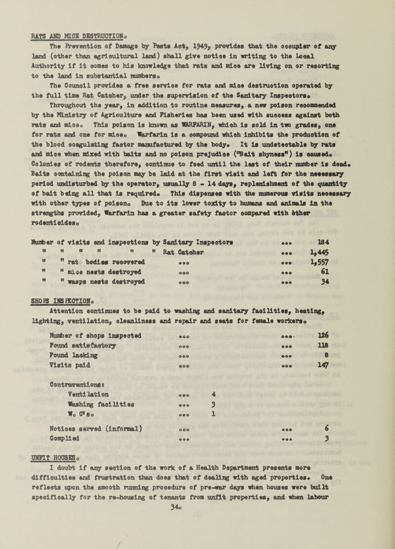 RATS AND MICE DESTRUCTION,, The Prevention ©f Damage by Pests Act, 1943, provides that the oooupisr of any land (other than agricultural land) shall give notioe in writing to the Looal Authority if it comes to his knowledge that rats and mice are living on or resorting to the land in substantial numberso The Counoll provides a free service for rats and mloe destruction operated by the full time Rat Catcher, under the supervision of the Sanitary Inspectors* Throughout the year, in addition to routine measures, a new poison reoommended by the Ministry of Agriculture and Fisheries has been used with suooess against both rats and mieeo This poison is known as WARFARIN, which is sold in two grades, one for rats and one for miceo Warfarin is a compound which inhibits the production of the blood coagulating factor manufactured by the body* It is undeteotabls by rats and mice when mixed with baits and no poison prejudice (Bait shyness) is oausedo Colonies of rodents therefore, continue to feed until the last of their number is dead* Baits containing the poison may be laid at the first visit and left for the neeessary period undisturbed by the operator, usually 8-14 days, replenishment of the quantity of bait being all that Is required* This dispenses with the numerous visits neeessary with other types of poisons Due to its lower toadty to humans and animals In the strengths provided. Warfarin has a greater safety factor oompared with 6ther rodent!cideso Number of visits and inspections by Sanitary Inspectors 009 184 It It It DO It  Rat Catcher OOQ 1,445   rat bodies recovered • OO • •• 1,557  mice nests destroyed OOO 099 6i   wasps nests destroyed ooo OOO 34 SHOPS INSPECTION* Attention continues to be paid to washing and sanitary facilities, heating, lighting, ventilation, cleanliness and repair and seats for female workers* Number of shops inspected • oo 00«o 126 Found satisfactory ooo OOO 118 Found lacking ooo • oo 8 Visits paid Contraventions s Ventilation Washing facilities W* C* So ooo ooo 4 OOO 3 ooo 1 ooo 147 Notices served (informal) OOO ooo 6 Complied ooo • oo 3 UNFIT HOUSESo I doubt if any section of the work of a Health Department presents more difficulties and frustration than does that of dealii^j with aged properties* One reflects upon the smooth running procedure of pre-war days when houses were built specifically for the rehousing of tenants from unfit properties, and when labour 34c