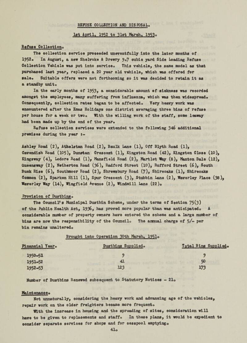 REFUSE COLLECTION AND PISFOSAL* 1st April,, 1952 to 31st Marohn 1953* Refuse Colleetlono The eolleetlon service proceeded uneventfully into the later months of 1952. In August, a new Shelvoke & Drewry 9©/ cubic yard Side Loading Refuse Collection Vehicle was put into serviceo This vehiole, the same model as that purchased last year, replaced a 20 year old vehiole, which was offered for sale* Suitable offers were not forthcoming so it was decided to retain it as a standby unit* In the early months of 1953, & considerable amount ef sickness was recorded amongst the employees, many suffering from influenza, which was then widespread* Consequently, collection rates began to be affectedo Very heavy work was encountered after the Xmas Holidays one district averaging three bins of refuse per house for a week or two* With the willing work of the staff, some leaway had been made up by the end of the year* Refuse collection services were extended to the following 346 additional premises during the year :« Ashley Road (2), Athelstan Road (2), Baulk Lane (l). Off Blyth Road (l), Cavendish Road (105), Dunstan Crescent (l), Kingston Road (42), Kingston Close (10), Kingsway (4), Lodore Hoad (l), Mansfield Road (2)? Martlet tfey (8), Manton Dale (12), Queensway (2), Netherton Road (36), Radford Street (l0), Rufford Street (6), South Buck Rise (6), Southmoor Road (2)$ Shrewsbury Road (7), Shireoaks (l), Shireoaks Common (2), Sparken Hill (l). Spur Crescent (3)9 Stubbin Lane (2), Waverley Place (38)9 Waverley Way (14), Wingfield Avenue (2), Windmill l«ne (22)0 Provision of Dustblnso The Councils Municipal Dustbin Soheme, under the terms of Section 75(3) of the Publio Health Act, 1936, has proved more popular than was anticipated© A considerable number of property owners have entered the scheme and a large number of bins are now the responsibility of the Coimcilo The annual charge of 5/“ per bin remains unalteredo Brought into Operation 30th Marchp 1951o Financial Year* Sustblm Supplledo Total Bins Supplied* 1950- 51 3 3 1951- 52 41 50 1952- 53 123 173 Number of Dustbins Renewed subsequent to Statutory Notices «=* 21o Maintenance* Not unnaturally, considering the heavy work and advancing age of the vehicles, repair work on the older freighters became more frequent* With the inorease in housing and the spreading of sites, consideration will have to be given to replaoements and staffo In these plans, it would be expedient to consider separate servioes for shops and for cesspool emptying* 41o