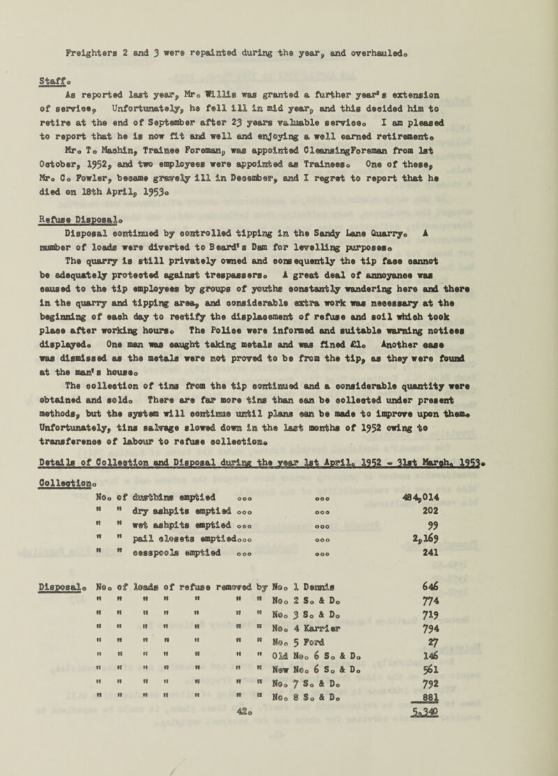 Freighters 2 and 3 were repainted during the year, and overhauled© Staff© As reported last year, Mr0 Mills was granted a further year's extension of serviee, Unfortunately, he fell ill in mid year, and this decided him to retire at the end of September after 23 years valuable service© I am pleased to report that he is now fit and well and enjoying a well earned retirement© Mr0 To Maohin, Trainee Foreman, was appointed CleansingForeman from 1st Ootober, 1952* and two employees were appointed as Trainees© One of these, Mro Co Fowler, became grwely ill in December, and I regret to report that he died on 18th April, 1953° Refuse Disposal© Disposal continued by controlled tipping in the Sandy Lane Quarry o A number of loads were diverted to Beard's Dam for levelling purposes© The quarry is still privately owned and consequently the tip faee oannot be adequately protected against trespassers© A great deal of annoyance was caused to the tip employees by groups of youths constantly wandering here and thers In the quarry and tipping area, and considerable extra work was necessary at the beginning of each day to rectify the displacement of refuse and soil which took place after working hourso The Police were informed and suitable warning notices displayed© One man was caught taking metals and was fined £lo Another case was dismissed as the metals were not proved to be from the tip* as they were found at the man's houseo The oolleotlon of tins from the tip continued and a considerable quantity were obtained and soldo There are far more tins than can be collected under present methods, but the system will continue until plans can be made to improve upon them© Unfortunately, tins salvage slowed down in the last months of 1952 owing to transference of labour to refuse collection© Details of Collection and Disposal during the year 1st Aprila 1952 - 31st March, 1953© Collection Disposal© O Noo of dustbins emptied OOO OOO 484,014 tD 11 dry ashpits emptied OOO OOO 202 n N wet ashpits emptied OOO OOO 99 n •1 pail closets 1 emptiedooo OOO 2,169 w n cesspools emptied 0 00 OOO 241 No© Of loads of refuse removed by No© 1 Dennis 646 w n 19 19 If 99 it No© 2 S© & Do 774 n •t W 19 If 99 10 No© 3 S© & D© 719 tt ti w 19 19 99 N No© 4 Karrier 794 IB ti 19 19 19 19 00 No© 5 Ford 27 tt i« II II 99 II It Old N@ 0 6 S 0 & D © 146 tl ID »f 19 19 19 10 New Noo 6 So & Do 561 If II 19 tl 19 19 00 No© 7 So 4 Do 792 If It If 19 II 19 00 No© 8 So & Do 881 42o