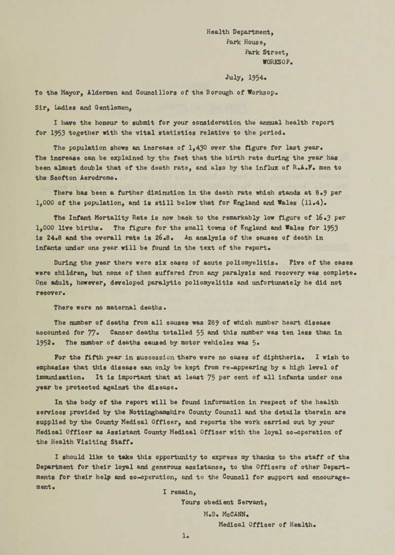 Health Department, Park House, Park Street, WORKSOP. July, 1954. To the Mayor, Aldermen and Councillors of the Borough of Worksop,, Sir, Ladies and Gentlemen, I have the honour to submit for your consideration the annual health report for 1953 together with the vital statistics relative to the period. The population shows an increase of 1,430 over the figure for last year. The increase can be explained by the fact that the birth rate during the year has been almost double that of the death rate, and also by the influx of R.A.F. men to the Scofton Aerodrome. There has been a further diminution in the death rate which stands at 8.9 per 1,000 of the population, and is still below that for England and Wales (ll.4). The Infant Mortality Rate is now back to the remarkably low figure of l6*3 per 1,000 live births. The figure for the small towns of England and Wales for 1953 is 24.8 and the overall rate is 26.8. An analysis of the causes of death in infants under one year will be found in the text of the report. During the year there were six cases of acute poliomyelitis. Five of the cases were children, but none of them suffered from any paralysis and recovery was complete. One adult, however, developed paralytio poliomyelitis and unfortunately he did not recover. There were no maternal deaths. The number of deaths from all causes was 289 of which number heart disease accounted for 77* Cancer deaths totalled 55 and this number was ten less than in 1952. The number of deaths caused by motor vehicles was 5» For the fifth year in succession there were no oases of diphtheria. I wish to emphasise that this disease can only be kept from re-appearing by a high level of immunisation. It is important that at least 75 per cent of all infants under one year be protected against the disease. In the body of the report will be found information in respect of the health services provided by the Nottinghamshire County Council and the details therein are supplied by the County Medical Officer, and reports the work oarried out by your Medical Offioer as Assistant County Medical Officer with the loyal co-operation of the Health Visiting Staff. I should like to take this opportunity to express my thanks to the staff of the Department for their loyal and generous assistance, to the Officers of other Depart¬ ments for their help and oo-operation, end to the Counoil for support and encourage¬ ment. I remain. Yours obedient Servant, M.B. McCANN. Medical Officer of Health.