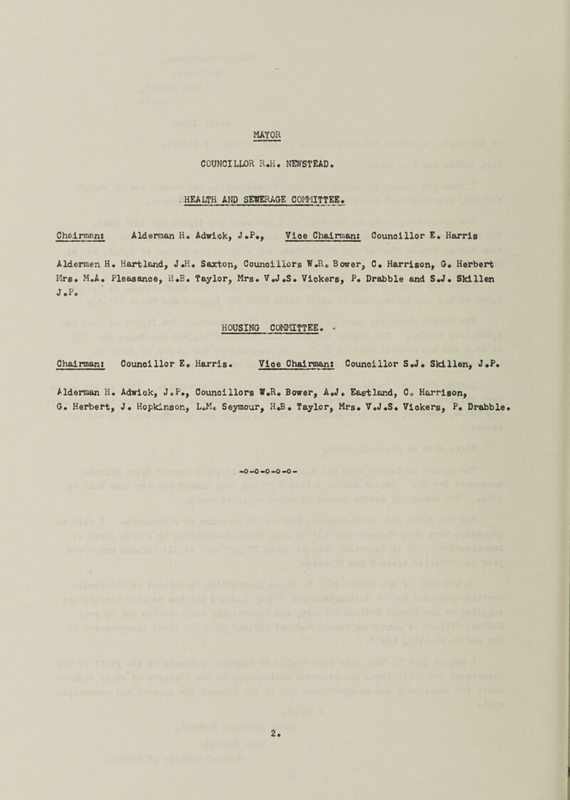 MAYOR COUNCILLOR R.H. NEWSTEAD. HEALTH AND SEWERAGE COMMITTEE. Chairman: Alderman H. Adwick, J.P., Vice Chairman: Councillor E. Harris Aldermen H. Hartland, J«H» Saxton, Councillors W.R. Bower, C. Harrison, G. Herbert Mrs* MoA. Pleasance, H*B. Taylor, Mrs* V,J.S. Vickers, P* Drabble and S*J* Skillen J.P. HOUSING COMMITTEE* - Chairman: Councillor E. Harris. Vice Chairman: Councillor S*J* Skillen, J.P. Alderman H. Adwick, J«P., Councillors ff.R. Bower, A.J. Eastland, C„ Harrison, G. Herbert, J. Hopkinsor., L«,Me Seymour, H.B, Taylor, Mrs. V.J.S. Viokers, P. Drabble. -o -o -o -o -o -