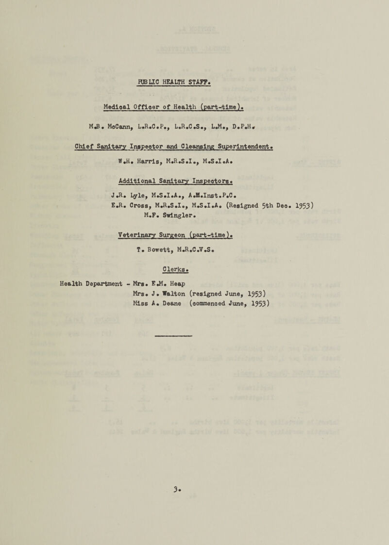 PUBLIC HEALTH STAFF Medical Officer of Health (part-time). M«B • MoCann, L.R.C.P., L.R.C.S., L.M., D»P«H. Chief Sanitary Inspector and Cleansing Superintendent. Vf.H. Harris, M.R.S.I., M.S.I.A. Additional Sanitary Inspectors* J .R. Lyle, M.S.I.A., A.H.Inst.P.C. E.R. Cross, M.R.S.I., M.S.I.A. (Resigned 5th Deo. 1953) M.F. Swingler. Veterinary Surgeon (part-time). T. Bowett, M.R.C.V.S. Clerks. Health Department - Mrs. E.M. Heap Mrs. J. Walton (resigned June, 1953) Miss A. Deane (commenced June, 1953)