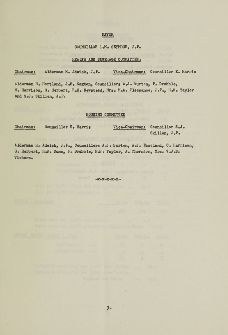 MAYOR COUNCILLOR LoMo SEYMOUR, J.P® HEALTH AND SEWERAGE COMMITTEE0 Chairman: Alderman H® Adwiek, J®P® Viee°Chalrman: Couneillor E. Harris tmain nwm n i >in 9 aM*«OM»«aaMBaa I ' Aldermen H® Hartland, J®H® Saxton, Councillors A®J« Burton, P® Drabble, C® Harrison, G® Herbert, R®H® Newstead, Mrs® M*A® Pleasanee, J 0P®, H®B® Taylor and SqJo Skillen, JoP® HOUSING COMMITTEE Chairman: Couneillor E® Harris Vlee-Chaiman: Councillor SoJ® Skillen, JoP® Alderman H® Adwiek, J®P®, Couneillors A®J. Burton, A®J0 Eastland, C® Harrison, G® Herbert, H«B. Dunn, P® Drabble, H«B • Taylor, A® Thornton, Mrs® VoJ®S0 Viekerso «a3C®X®X®XaX'