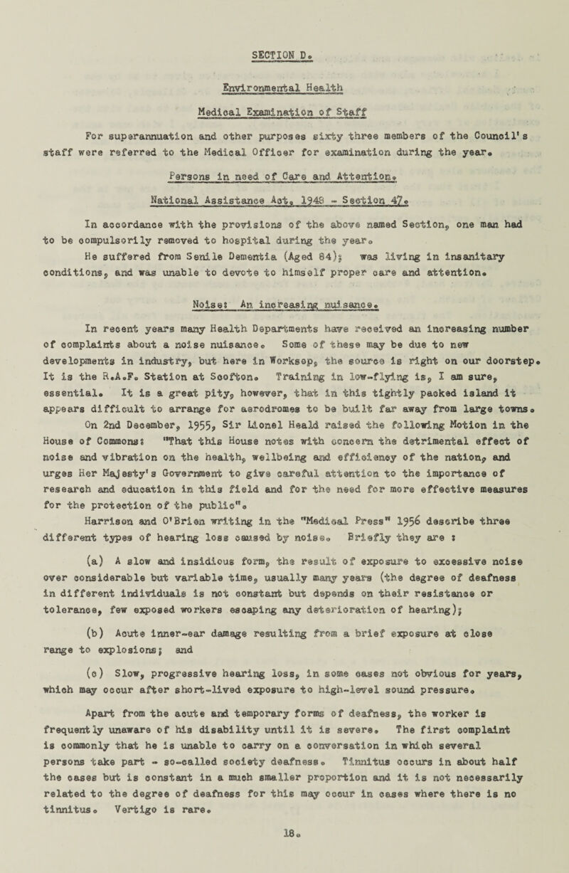 Environmental Health Medical Examination of Staff For superannuation and other purposes sixty three members of the Council's staff were referred to the Medical Officer for examination during the year® Persons in need, of Care and. Attention* National Assistance Act® 1948 - Section 47® In accordance with the provisions of the above named Sesiion, one man had to be compulsorily removed to hospital during the year® He suffered from Senile Dementia (Aged 84)g was living in insanitary conditions, and wag unable to devote to himself proper care and attention* Noise? An increasing, nuisance® In recent years many Health Departments have received an increasing number of complaints about a noise nuisanceo Some of these may be due to new developments in industry, but here in Worksop, the source is right on our doorstep® It is the R«A®F® Station at Soofton® Training in low-flying is, I am sure, essential® It is a great pity, however, that in this tightly packed island it appears difficult to arrange for aerodromes to be built far away from large towns® On 2nd December, 1^55? Si** Lionel Heald raised the following Motion in the House of Commons? That this House notes with ©oncers the detrimental effect of noise and vibration on the health, wellbeing and efficiency of the nation? and urges Her Majesty's Government to give careful attention to the importance of research and education in this field and for the need for more effective measures for the protection, of the public® Harrison and O'Brien writing in the Medisal Press 1^5^ describe three different types of hearirg loss caused by noise® Briefly they are s (a) A slow and insidious form, the result of exposure to excessive noise over considerable but variable time, usually many years (the degree of deafness in different individuals is not constant but depends on their resistance or tolerance, few exposed workers escaping any deterioration of hearing)^ (b) Acute inner-ear damage resulting from a brief exposure at close range to explosionsj and (o) Slow, progressive hearing loss, in some cases not obvious for years, which may occur after short-lived exposure to high-level sound pressure® Apart from the acute and temporary forms of deafness, the worker is frequently unaware of hia disability until it is severe® The first complaint is commonly that he is unable to carry on a conversation in which several persons take part - so-called society deafness® Tinnitus occurs in about half the cases but is constant in a much smaller proportion and it is not necessarily related to the degree of deafness for this may occur in cases where there is no tinnitus® Vertigo is rare® 18*