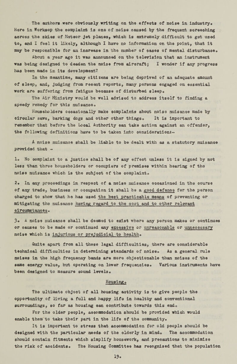 The authors were obviously writing on the effects of noise in industry* Here in Worksop the complaint is on® of noise caused by the frequent screeching across the skies of Meteor jet planes, which is extremely difficult to get used to, and I feel it likely, although I have no information on the point, that it may be responsible for an increase in the number of cases of mental disturbance® About a year ago it was announced on the television that an instrument was being designed to deaden the noise from aircraft? I wonder if any progress has been made in its development? In the meantime, many citizens are bei-ag deprived of an adequate amount of sleep® and, judging from recent reports, many persons engaged on essential work are suffering from fatigue because of disturbed sleep® The Air Ministry would be well advised to address itself to finding a speedy remedy for this nuisance® Householders occasionally make complaints about nois3 nuisance made by circular saws, barking dogs and other other things® It is important to remember that before the Local Authority can take action against an offender, the following definitions have to be taken into consideration*~ A noise nuisance shall be liable to be dealt with as a statutory nuisance provided that ° 1© No complaint to a justice shall be of any effect unless it is signed by not less than three householders or occupiers of premises within hearing of the noise nuisance whioh is the subject of the complainto 2® In any proceedings In respect of a noise nuisance occasioned in the course of any trade, business or occupation it shall be a good defence for th© person charged to show that he has used the best practicable means of preventing or mitigating the nuisancs having regard to the cost and to other relevant circumstances® 3o A noise nuisance shall be deemed to exist where any person makes or continues or causes to be made or continued any excessive -or unreasonable or unnecessary noise which is injurious or prejudicial to health© Quite apart from all these legal difficulties, there are considerable technical difficulties in determining standards of noiseo As a general rule noises in the high frequency bands are more objectionable than noises of the same energy value, but operating on lower frequencies® Various instruments have been designed to measure sound levels© Hougingo The ultimate object of all housing activity is to give people the opportunity of living a full and happy life in healthy and conventional surrounding*, so far as housing can contribute towards this ends For the older people, accommodation should be provided which would enable them to take their part in the life of the community® It is important to stress that accommodation for old people should b© designed with the particular needs of the elderly in mind© The accommodation should contain fitments which simplify housework, and precautions to minimis© the risk of accidents® The Housing Committee has recognised that the population