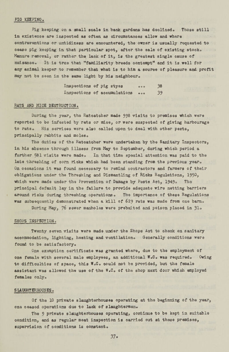 PIG KEEPING Pig keeping on a small scale in bask gardens has declined® Those still in existence are inspected as often as circumstances allow and where contraventions or untidiness are encountered, the owner is usually requested to ©ease pig keeping in that particular spot, after the sale of existing stocks Manure removal, or rather the lack of it, is the greatest single cause of nuisance® It is true that familiarity breeds contempt and. it is well for any animal keeper to remember that what is to him a source of pleasure and profit may not be seen in the game light by his neighbour© Inspections of pig styes ©»© 38 Inspections of accumulations *®« 33 RATS AND MICE DESTRUCTION, During the year, the Ratcatcher made 3/8 visits to premises which were reported to be infested by rats or mice, or were suspected of giving harbourage to rats© His services were also called upon to deal with other pests, principally rabbits and moles® The duties of the Ratcatcher were undertaken by the Sanitary Inspectors, in his absence through illness from May to September, during which period a further 581 visits were made* In that time spaeial attention was paid to the late threshing of corn ricks which had been standing from the previous year© On occasions it was found necessary to remind contractors and farmers of their obligations under the Threshing and Dismantling of Ricks Regulations, 133®? which were mads under the Prevention of Damage by Pests A®t, 1343® The principal default lay in the failure to provide adequate wire netting barriers around rieks during threshing operations® The importance of these Regulations was subsequently demonstrated when a kill of 623 rats was made from one barn® During May, J6 sewer manholes were prebaited and poison placed in Jlo SHOPS INSPECTION© Twenty seven visits were mad© under the Shops A®t to cheek on sanitary accommodation, lighting, heating and ventilation® Generally conditions were found to be satisfactory® One exemption certificate was granted where, due to the employment of one female with several male employees, an additional Tf.C® was requiredo Owing tc difficulties of space, this W»Co could not be provided, but the female assistant was allowed the use of the W.C© of the shop next doer which employed females only® SLAUGHTERHOUSES© Of the 10 private slaughterhouses operating at the beginning of the year, on® ceased operations due to lack of slaughtermexi® The 3 private slaughterhouses operating, cortinue to be kept in suitable condition, and as regular meat inspection is carried out at these premises, supervision of conditions is constant® 37*