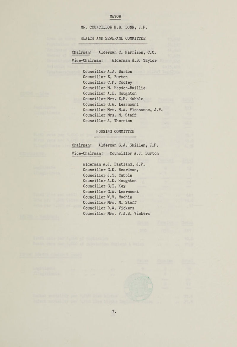 MAYOR MR. COUNCILLOR H.B. DUNN, J.P. HEALTH AND SEWERAGE COMMITTEE Chairmans Alderman C. Harrison, C.C. Vice-Chairmans Alderman H.B. Taylor Councillor A.J. Burton Councillor E. Burton Councillor C.F. Cooley Councillor M. Haydon-Baillie Councillor A.E. Houghton Councillor Mrs. E.M, Hubble Councillor G.A. Learmount Councillor Mrs. M.A. Pleasance, J.P. Councillor Mrs. M. Staff Councillor A, Thornton HOUSING COMMITTEE Chairmans Alderman S.J. Skillen, J.P. Vice-Chairmans Councillor A.J. Burton Alderman A.J. Eastland, J.P. Councillor G.K. Boardman, Councillor J.T. Cubbin Councillor A.E. Houghton Councillor G.I. Key Councillor G.A. Learmount Councillor W.V. Machin Councillor Mrs. M. Staff Councillor D.W. Vickers Councillor Mrs. V.J.S. Vickers
