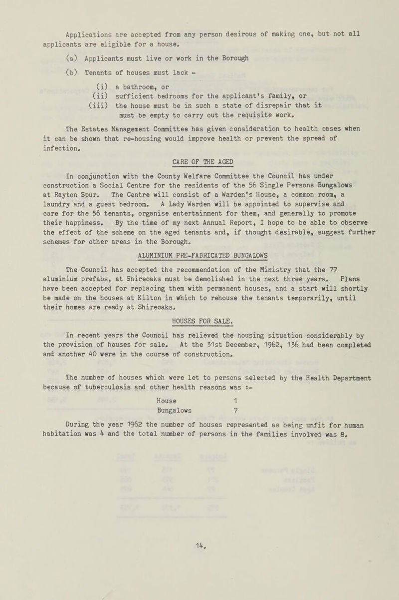Applications are accepted from any person desirous of making one, but not all applicants are eligible for a house. (a) Applicants must live or work in the Borough (b) Tenants of houses must lack - (i) a bathroom, or (ii) sufficient bedrooms for the applicant's family, or (iii) the house must be in such a state of disrepair that it must be empty to carry out the requisite work. The Estates Management Committee has given consideration to health cases when it can be shown that re-housing would improve health or prevent the spread of infection. CARE OF THE AGED In conjunction with the County Welfare Committee the Council has under construction a Social Centre for the residents of the 56 Single Persons Bungalows at Rayton Spur. The Centre will consist of a Warden's House, a common room, a laundry and a guest bedroom. A Lady Warden will be appointed to supervise and care for the 56 tenants, organise entertainment for them, and generally to promote their happiness. By the time of my next Annual Report, I hope to be able to observe the effect of the scheme on the aged tenants and, if thought desirable, suggest further schemes for other areas in the Borough. ALUMINIUM PRE-FABRICATED BUNGALOWS The Council has accepted the recommendation of the Ministry that the 77 aluminium prefabs, at Shireoaks must be demolished in the next three years. Plans have been accepted for replacing them with permanent houses, and a start will shortly be made on the houses at Kilton in which to rehouse the tenants temporarily, until their homes are ready at Shireoaks. HOUSES FOR SALE. In recent years the Council has relieved the housing situation considerably by the provision of houses for sale. At the 51st December, 1962, 156 had been completed and another 40 were in the course of construction. The number of houses which were let to persons selected by the Health Department because of tuberculosis and other health reasons was s- House 1 Bungalows 7 During the year 1962 the number of houses represented as being unfit for human habitation was 4 and the total number of persons in the families involved was 8.