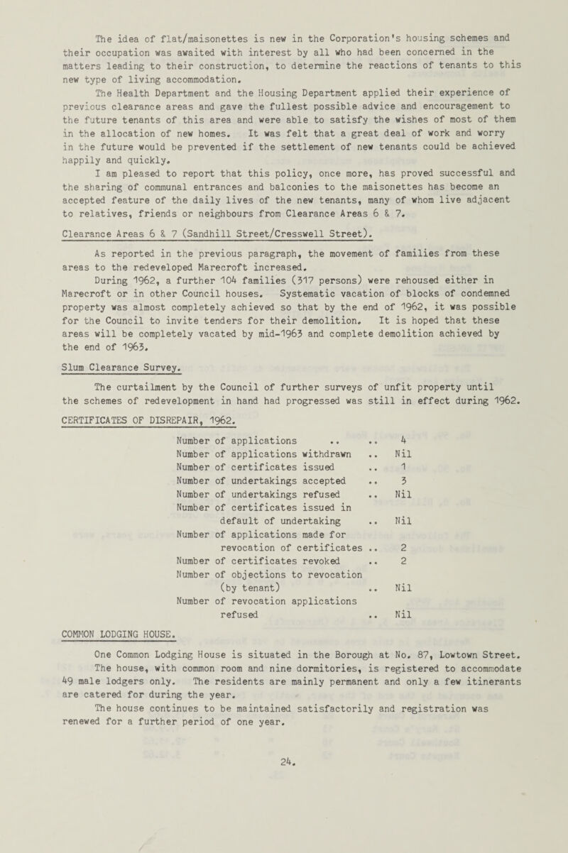 The idea of flat/maisonettes is new in the Corporation's housing schemes and their occupation was awaited with interest by all who had been concerned in the matters leading to their construction, to determine the reactions of tenants to this new type of living accommodation. The Health Department and the Housing Department applied their experience of previous clearance areas and gave the fullest possible advice and encouragement to the future tenants of this area and were able to satisfy the wishes of most of them in the allocation of new homes. It was felt that a great deal of work and worry in the future would be prevented if the settlement of new tenants could be achieved happily and quickly. I am pleased to report that this policy, once more, has proved successful and the sharing of communal entrances and balconies to the maisonettes has become an accepted feature of the daily lives of the new tenants, many of whom live adjacent to relatives, friends or neighbours from Clearance Areas 6 & 7. Clearance Areas 6 & 7 (Sandhill Street/Cresswell Street). As reported in the previous paragraph, the movement of families from these areas to the redeveloped Marecroft increased. During 1962, a further 104 families (517 persons) were rehoused either in Marecroft or in other Council houses. Systematic vacation of blocks of condemned property was almost completely achieved so that by the end of 1962, it was possible for the Council to invite tenders for their demolition. It is hoped that these areas will be completely vacated by mid-1963 and complete demolition achieved by the end of 1965. Slum Clearance Survey. The curtailment by the Council of further surveys of the schemes of redevelopment in hand had progressed was st CERTIFICATES OF DISREPAIR, 1962. Number of applications Number of applications withdrawn Number of certificates issued Number of undertakings accepted Number of undertakings refused Number of certificates issued in default of undertaking Number of applications made for revocation of certificates .. Number of certificates revoked Number of objections to revocation (by tenant) Number of revocation applications refused COMMON LODGING HOUSE. One Common Lodging House is situated in the Borough at No. 87, Lowtown Street. The house, with common room and nine dormitories, is registered to accommodate 49 male lodgers only. The residents are mainly permanent and only a few itinerants are catered for during the year. The house continues to be maintained satisfactorily and registration was renewed for a further period of one year. ' unfit property until -ill in effect during 1962. 4 Nil 1 3 Nil Nil 2 2 Nil Nil
