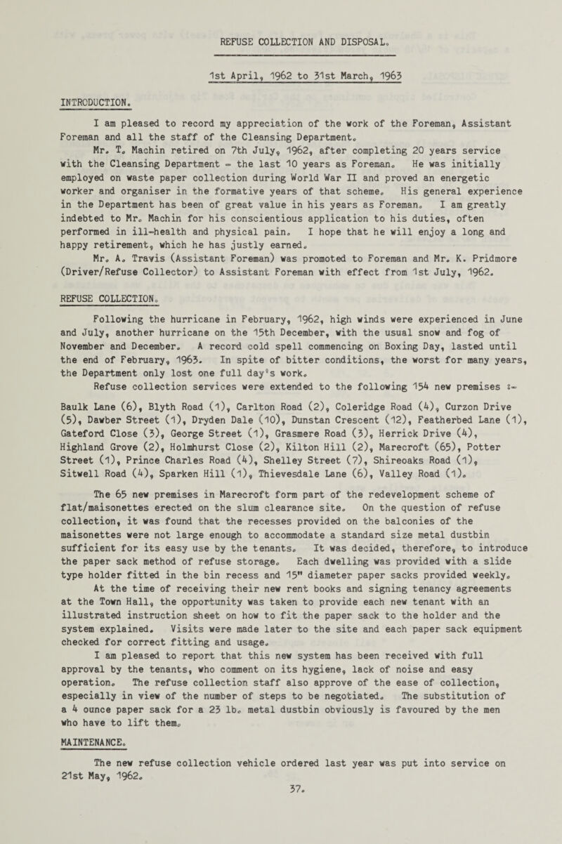 REFUSE COLLECTION AND DISPOSAL 1st April, 1962 to ?1st March, 1963 INTRODUCTION. I am pleased to record my appreciation of the work of the Foreman, Assistant Foreman and all the staff of the Cleansing Department, Mr. T. Mashin retired on 7th July, 1962, after completing 20 years service with the Cleansing Department - the last 10 years as Foreman, He was initially employed on waste paper collection during World War II and proved an energetic worker and organiser in the formative years of that scheme. His general experience in the Department has been of great value in his years as Foreman, I am greatly indebted to Mr, Machin for his conscientious application to his duties, often performed in ill-health and physical pain. I hope that he will enjoy a long and happy retirement, which he has justly earned. Mr, A, Travis (Assistant Foreman) was promoted to Foreman and Mr, K. Pridmore (Driver/Refuse Collector) to Assistant Foreman with effect from 1st July, 1962. REFUSE COLLECTION. Following the hurricane in February, 1962, high winds were experienced in June and July, another hurricane on the 15th December, with the usual snow and fog of November and December, A record cold spell commencing on Boxing Day, lasted until the end of February, 1963. In spite of bitter conditions, the worst for many years, the Department only lost one full day°s work. Refuse collection services were extended to the following 154 new premises s- Baulk Lane (6), Blyth Road (l), Carlton Road (2), Coleridge Road (4), Curzon Drive (5), Dawber Street (l), Dryden Dale (10), Dunstan Crescent (12), Featherbed Lane (l), Gateford Close (3), George Street (l), Grasmere Road (3), Herrick Drive (4), Highland Grove (2), Holmhurst Close (2), Kilton Hill (2), Marecroft (65), Potter Street (l). Prince Charles Road (4), Shelley Street (7), Shireoaks Road (l), Sitwell Road (4), Sparken Hill (l), Thievesdale Lane (6), Valley Road (l). The 65 new premises in Marecroft form part of the redevelopment scheme of flat/maisonettes erected on the slum clearance site. On the question of refuse collection, it was found that the recesses provided on the balconies of the maisonettes were not large enough to accommodate a standard size metal dustbin sufficient for its easy use by the tenants. It was decided, therefore, to introduce the paper sack method of refuse storage. Each dwelling was provided with a slide type holder fitted in the bin recess and 15” diameter paper sacks provided weekly. At the time of receiving their new rent books and signing tenancy agreements at the Town Hall, the opportunity was taken to provide each new tenant with an illustrated instruction sheet on how to fit the paper sack to the holder and the system explained. Visits were made later to the site and each paper sack equipment checked for correct fitting and usage. I am pleased to report that this new system has been received with full approval by the tenants, who comment on its hygiene, lack of noise and easy operation. The refuse collection staff also approve of the ease of collection, especially in view of the number of steps to be negotiated. The substitution of a 4 ounce paper sack for a 23 lb. metal dustbin obviously is favoured by the men who have to lift them, MAINTENANCE. The new refuse collection vehicle ordered last year was put into service on 21st May, 1962.