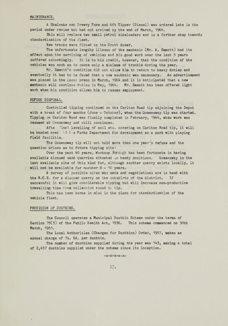 A Shelvoke and Drewry Fore and Aft Tipper (Diesel) was ordered late in the period under renew but had not arrived by the end of March, 1964. This will replace two small petrol sideloaders and is a further step towards standardisation of the fleet. New tracks were fitted to the Drott dozer. The unfortunate lengthy illness of the mechanic (Mr. A. Emmott) had its effect upon the servicing of vehicles and his good work over the last 5 years suffered accordingly. It is to his credit, however, that the condition of the vehicles was such as to cause only a minimum of trouble during the year. Mr. Emmott'’s condition did not allow him to return to heavy duties and eventually it had to be faced that a new mechanic was necessary. An advertisement was placed in the local press in March, 1964 and it is anticipated that a new mechanic will continue duties in May, 1964. Mr. Emmott has been offered light work when his condition allows him to resume employment. REFUSE DISPOSAL. Controlled tipping continued on the Carlton Road tip adjoining the Depot with a break of four months (June - October), when the Queensway tip was started. Tipping on Carlton Road was finally completed in February, 1964, when work was resumed at Cueensway and still continues. Afte ~ine! levelling of soil etc. covering on Carlton Road tip, it will be handed over '/0 t e Parks Department for development as a park with playing field facilities The Queensway tip will not hold more than one year’s refuse and the question arises as to future tipping site- Over the past 40 years, Worksop Bcrough has been fortunate in having available disused sand quarries situated ±n handy positions. Queensway is the last available site of this kind for, although another quarry exists locally, it will not be available for another 8-10 years. A survey of possible sites was made and negotiations are in hand with the N.C.B. for a disused quarry on the outskirts of the district. If successful it will give considerable tipping but will increase non-productive travelling time from collection round to tip. This has been borne in mind in the plans for standardisation of the vehicle fleet. PROVISION OF DUSTBINS. The Council operates a Municipal Dustbin Scheme under the terms of Section 73(5) of the Public Health Act, 1936. This scheme commenced on 30th March, 1951. The Local Authorities (Charges for Dustbins) Order, 1957, makes an annual charge of 7s. 6d. per dustbin. The number of dustbins supplied during the year was 143, making a total of 2,457 dustbins supplied under the scheme since its inception. -x-x-x-x-x-
